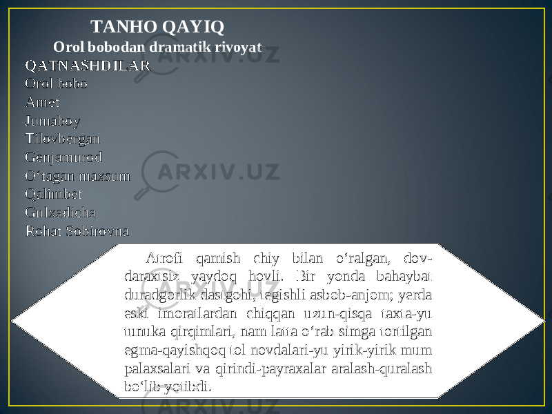 TANHO QAYIQ Orol bobodan dramatik rivoyat QATNASHDILAR Orol bobo Amet Jumaboy Tilovbergan Genjamurod O‘tagan maxsum Qalimbet Gulxadicha Rohat Sobirovna Atrofi qamish chiy bilan o‘ralgan, dov- daraxtsiz yaydoq hovli. Bir yonda bahaybat duradgorlik dastgohi, tegishli asbob-anjom; yerda eski imoratlardan chiqqan uzun-qisqa taxta-yu tunuka qirqimlari, nam latta o‘rab simga tortilgan egma-qayishqoq tol novdalari-yu yirik-yirik mum palaxsalari va qirindi-payraxalar aralash-quralash bo‘lib yotibdi. 