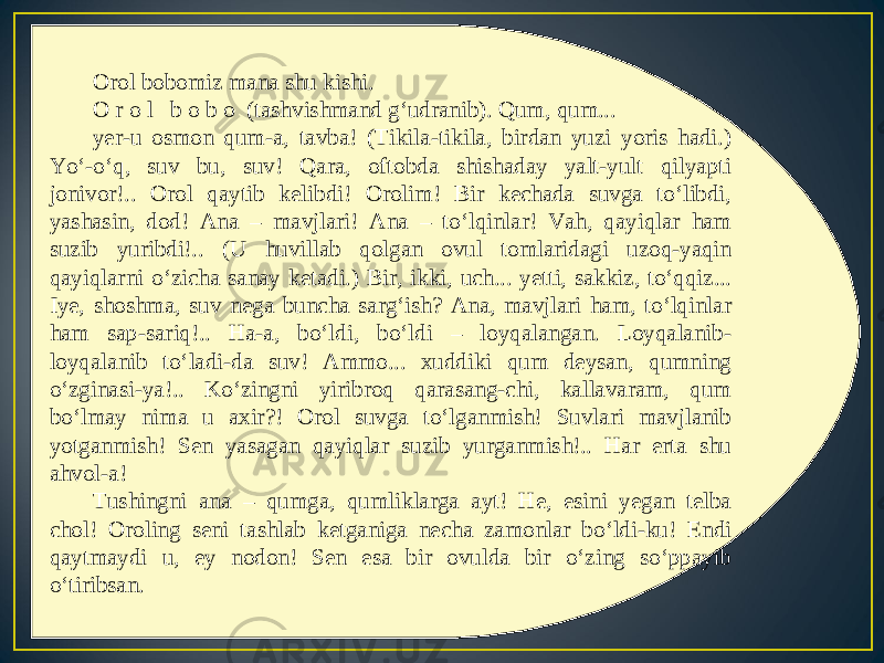 Orol bobomiz mana shu kishi. O r o l b o b o (tashvishmand g‘udranib). Qum, qum... yer-u osmon qum-a, tavba! (Tikila-tikila, birdan yuzi yoris hadi.) Yo‘-o‘q, suv bu, suv! Qara, oftobda shishaday yalt-yult qilyapti jonivor!.. Orol qaytib kelibdi! Orolim! Bir kechada suvga to‘libdi, yashasin, dod! Ana – mavjlari! Ana – to‘lqinlar! Vah, qayiqlar ham suzib yuribdi!.. (U huvillab qolgan ovul tomlaridagi uzoq-yaqin qayiqlarni o‘zicha sanay ketadi.) Bir, ikki, uch... yetti, sakkiz, to‘qqiz... Iye, shoshma, suv nega buncha sarg‘ish? Ana, mavjlari ham, to‘lqinlar ham sap-sariq!.. Ha-a, bo‘ldi, bo‘ldi – loyqalangan. Loyqalanib- loyqalanib to‘ladi-da suv! Ammo... xuddiki qum deysan, qumning o‘zginasi-ya!.. Ko‘zingni yiribroq qarasang-chi, kallavaram, qum bo‘lmay nima u axir?! Orol suvga to‘lganmish! Suvlari mavjlanib yotganmish! Sen yasagan qayiqlar suzib yurganmish!.. Har erta shu ahvol-a! Tushingni ana – qumga, qumliklarga ayt! He, esini yegan telba chol! Oroling seni tashlab ketganiga necha zamonlar bo‘ldi-ku! Endi qaytmaydi u, ey nodon! Sen esa bir ovulda bir o‘zing so‘ppayib o‘tiribsan. 