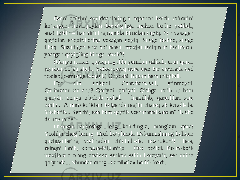 Qo‘ni-qo‘shni ovuldoshlaring allaqachon ko‘ch-ko‘ronini ko‘targan, hovli-joylari boyo‘g‘liga makon bo‘lib yotibdi, ana! Lekin – har birining tomida bittadan qayiq. Sen yasagan qayiqlar, shogirdlaring yasagan qayiq. Suvga tashna, suvga ilhaq. Suzadigan suv bo‘lmasa, mavj-u to‘lqinlar bo‘lmasa, yasagan qayig‘ing kimga kerak?! (Qariya ruhsiz, qayiqning ikki yonidan ushlab, eran-qaran joyidan qo‘zg‘aladi. Yotoq-qayiq uzra ajab bir qiyofada qad rostlab, osmonga boqadi.) Quyosh! Bugun ham chiqibdi. Har kuni chiqadi. Charchamaydi, erinmaydi. Qarimasmikan shu? Qariydi, qariydi. Qishga borib bu ham qariydi. Senga o‘xshab qoladi – harsillab, qarashlari xira tortib... Ammo ko‘klam kelganda tag‘in charaqlab ketadi-da. Yasharib... Senchi, sen ham qaytib yashararmikansan? Tavba de, tavba de! O‘zingni quyoshga teng ko‘rding-a, manglayi qora! Yoshlik chog‘laring, Orol bo‘ylarida Oykumushning belidan quchganlaring yodingdan chiqibdi-da, noshukur?! Ha-a, esingni tanib, ko‘rgan-bilganing – Orol bo‘ldi. Ko‘m-ko‘k mavjlararo otang qayiqda eshkak eshib borayotir, sen uning qo‘ynida... Shundan oting «Orolbola» bo‘lib ketdi. 