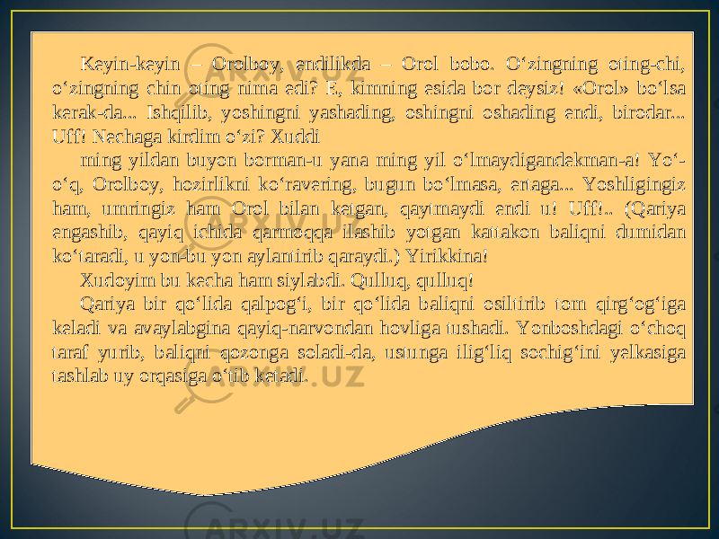 Keyin-keyin – Orolboy, endilikda – Orol bobo. O‘zingning oting-chi, o‘zingning chin oting nima edi? E, kimning esida bor deysiz! «Orol» bo‘lsa kerak-da... Ishqilib, yoshingni yashading, oshingni oshading endi, birodar... Uff! Nechaga kirdim o‘zi? Xuddi ming yildan buyon borman-u yana ming yil o‘lmaydigandekman-a! Yo‘- o‘q, Orolboy, hozirlikni ko‘ravering, bugun bo‘lmasa, ertaga... Yoshligingiz ham, umringiz ham Orol bilan ketgan, qaytmaydi endi u! Uff!.. (Qariya engashib, qayiq ichida qarmoqqa ilashib yotgan kattakon baliqni dumidan ko‘taradi, u yon-bu yon aylantirib qaraydi.) Yirikkina! Xudoyim bu kecha ham siylabdi. Qulluq, qulluq! Qariya bir qo‘lida qalpog‘i, bir qo‘lida baliqni osiltirib tom qirg‘og‘iga keladi va avaylabgina qayiq-narvondan hovliga tushadi. Yonboshdagi o‘choq taraf yurib, baliqni qozonga soladi-da, ustunga ilig‘liq sochig‘ini yelkasiga tashlab uy orqasiga o‘tib ketadi. 