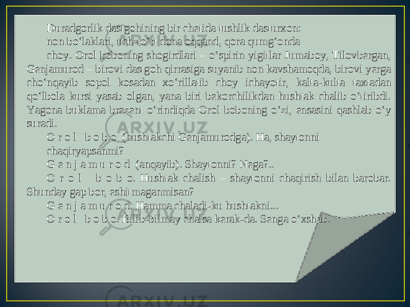 Duradgorlik dastgohining bir chetida tushlik dasturxon: non bo‘laklari, uch-to‘rt dona oqqand, qora qumg‘onda choy. Orol boboning shogirdlari – o‘spirin yigitlar Jumaboy, Tilovbergan, Genjamurod – birovi dastgoh qirrasiga suyanib non kavshamoqda, birovi yerga cho‘nqayib sopol kosadan xo‘rillatib choy ichayotir, kalta-kulta taxtadan qo‘lbola kursi yasab olgan, yana biri bekorchilikdan hushtak chalib o‘tiribdi. Yagona buklama brezent o‘rindiqda Orol boboning o‘zi, ensasini qashlab o‘y suradi. O r o l b o b o (hushtakchi Genjamurodga). Ha, shaytonni chaqiryapsanmi? G e n j a m u r o d (anqayib). Shaytonni? Nega?.. O r o l b o b o. Hushtak chalish – shaytonni chaqirish bilan barobar. Shunday gap bor, eshitmaganmisan? G e n j a m u r o d. Hamma chaladi-ku hushtakni... O r o l b o b o. Bilib-bilmay chalsa kerak-da. Senga o‘xshab. 