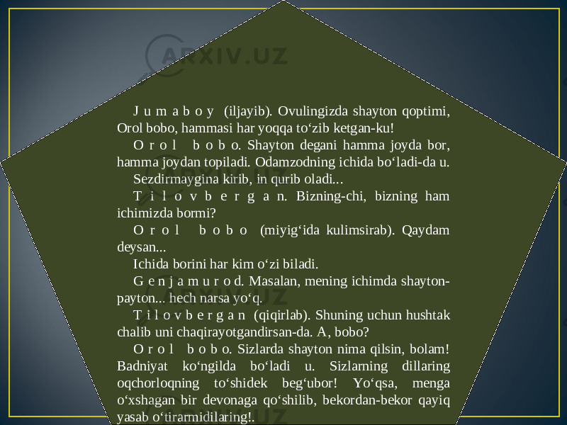 J u m a b o y (iljayib). Ovulingizda shayton qoptimi, Orol bobo, hammasi har yoqqa to‘zib ketgan-ku! O r o l b o b o. Shayton degani hamma joyda bor, hamma joydan topiladi. Odamzodning ichida bo‘ladi-da u. Sezdirmaygina kirib, in qurib oladi... T i l o v b e r g a n. Bizning-chi, bizning ham ichimizda bormi? O r o l b o b o (miyig‘ida kulimsirab). Qaydam deysan... Ichida borini har kim o‘zi biladi. G e n j a m u r o d. Masalan, mening ichimda shayton- payton... hech narsa yo‘q. T i l o v b e r g a n (qiqirlab). Shuning uchun hushtak chalib uni chaqirayotgandirsan-da. A, bobo? O r o l b o b o. Sizlarda shayton nima qilsin, bolam! Badniyat ko‘ngilda bo‘ladi u. Sizlarning dillaring oqchorloqning to‘shidek beg‘ubor! Yo‘qsa, menga o‘xshagan bir devonaga qo‘shilib, bekordan-bekor qayiq yasab o‘tirarmidilaring!. 