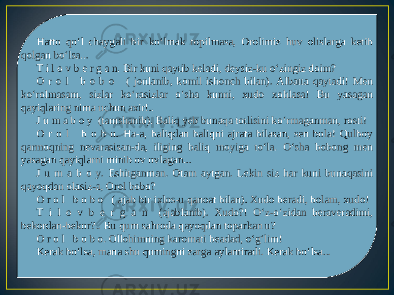 Hatto qo‘l chaygali bir ko‘lmak topilmasa, Orolimiz huv olislarga ketib qolgan bo‘lsa... T i l o v b e r g a n. Bir kuni qaytib keladi, deysiz-ku o‘zingiz doim? O r o l b o b o ( jonlanib, komil ishonch bilan). Albatta qaytadi! Men ko‘rolmasam, sizlar ko‘rasizlar o‘sha kunni, xudo xohlasa! Bu yasagan qayiqlaring nima uchun axir!.. J u m a b o y (tamshanib). Baliq yeb bunaqa totlisini ko‘rmaganman, rosti! O r o l b o b o. Ha-a, baliqdan baliqni ajrata bilasan, sen bola! Qulboy qarmoqning nevarasisan-da, iliging baliq moyiga to‘la. O‘sha bobong men yasagan qayiqlarni minib ov ovlagan... J u m a b o y. Eshitganman. Otam aytgan. Lekin siz har kuni bunaqasini qayoqdan olasiz-a, Orol bobo? O r o l b o b o ( ajab bir ixlos-u qanoat bilan). Xudo beradi, bolam, xudo! T i l o v b e r g a n (ajablanib). Xudo?! O‘z-o‘zidan beraveradimi, bekordan-bekor?.. Bu qum sahroda qayoqdan toparkan u? O r o l b o b o. Ollohimning karomati beadad, o‘g‘lim! Kerak bo‘lsa, mana shu qumingni zarga aylantiradi. Kerak bo‘lsa... 