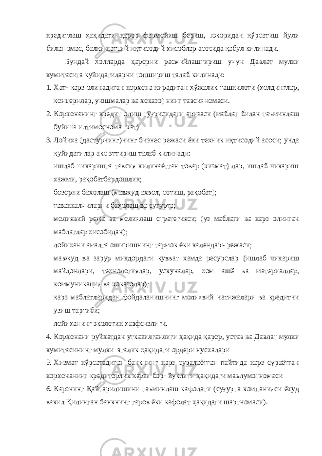 кредитлаш ҳақидаги қ арор фармойиш бериш, юкоридан кўрсатиш йули билан эмас, балки катъий иқтисодий хисоблар асосида қабул килинади. Бундай холларда қ арорни расмийлаштириш учун Давлат мулки кумитасига куйидагиларни топшириш талаб килинади: 1. Хат- карз олинадиган корхона кирадиган хўжалик ташкилоти (холдинглар, концернлар, уюшмалар ва хоказо) нинг тавсияномаси. 2. Корхонанинг кредит олиш тўғрисидаги аризаси (маблаг билан таъминлаш буйича илтимоснома- хат) 3. Лойиха (дастурнинг)нинг бизнес режаси ёки техник иқтисодий асоси; унда куйидагилар акс эттириш талаб килинади:  ишлаб чикаришга тавсия килинаётган товар (хизмат) лар, ишлаб чикариш хажми, рақобатбардошлик;  бозорни бахолаш (мавжуд ахвол, сотиш, рақобат);  таваккалчиларни бахолаш ва суғурта;  молиявий режа ва молиялаш стратегияси; (уз маблаги ва карз олинган маблаглар хисобидан);  лойихани амалга оширишнинг тармок ёки календарь режаси;  мавжуд ва зарур микдордаги кувват хамда ресурслар (ишлаб чикариш майдонлари, технологиялар, ускуналар, хом ашё ва материаллар, коммуникация ва хоказолар);  карз маблагларидан фойдаланишнинг молиявий натижалари ва кредитни узиш тартиби;  лойиханинг экологик хавфсизлиги. 4. Корхонани руйхатдан утказилганлиги ҳақида қ арор, устав ва Давлат мулки кумитасининг мулки эгалик ҳақидаги ордери нусхалари 5. Хизмат кўрсатадиган банкнинг карз суралаётган пайтида карз сураётган корхонанинг кредиторлик карзи бор- йуклиги ҳақидаги маълумотномаси 6. Карзнинг Қайтарилишини таъминлаш кафолати (суғурта компанияси ёхуд вакил Қилинган банкнинг гаров ёки кафолат ҳақидаги шартномаси). 