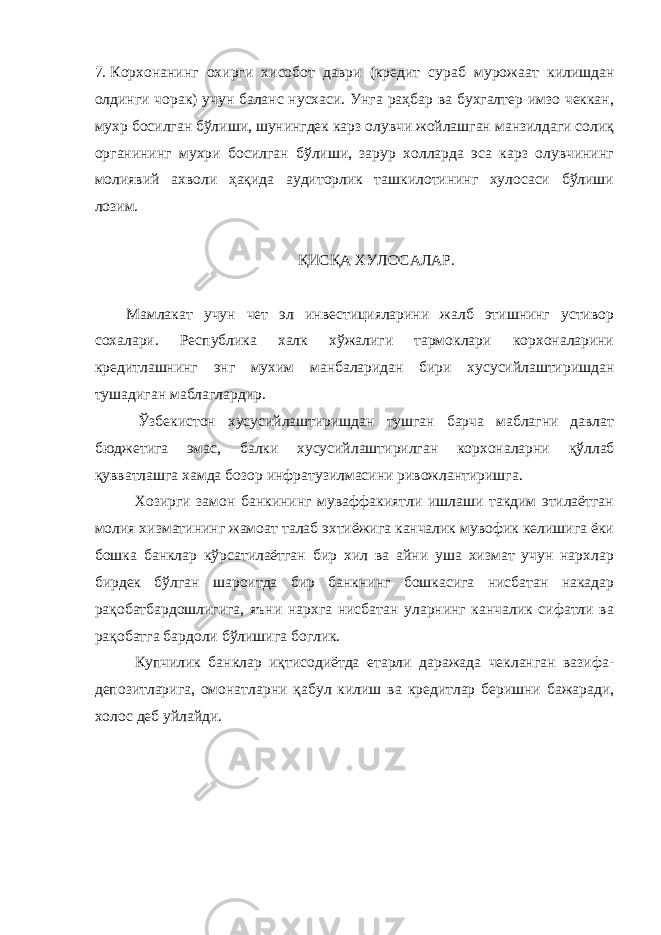 7. Корхонанинг охирги хисобот даври (кредит сураб мурожаат килишдан олдинги чорак) учун баланс нусхаси. Унга раҳбар ва бухгалтер имзо чеккан, мухр босилган бўлиши, шунингдек карз олувчи жойлашган манзилдаги солиқ органининг мухри босилган бўлиши, зарур холларда эса карз олувчининг молиявий ахволи ҳақида аудиторлик ташкилотининг хулосаси бўлиши лозим. ҚИС Қ А ХУЛОСАЛАР. Мамлакат учун чет эл инвестицияларини жалб этишнинг устивор сохалари. Республика халк хўжалиги тармоклари корхоналарини кредитлашнинг энг мухим манбаларидан бири хусусийлаштиришдан тушадиган маблаглардир. Ўзбекистон хусусийлаштиришдан тушган барча маблагни давлат бюджетига эмас, балки хусусийлаштирилган корхоналарни қўллаб қ увватлашга хамда бозор инфратузилмасини ривожлантиришга. Хозирги замон банкининг муваффакиятли ишлаши такдим этилаётган молия хизматининг жамоат талаб эхтиёжига канчалик мувофик келишига ёки бошка банклар кўрсатилаётган бир хил ва айни уша хизмат учун нархлар бирдек бўлган шароитда бир банкнинг бошкасига нисбатан накадар рақобатбардошлигига, яъни нархга нисбатан уларнинг канчалик сифатли ва рақобатга бардоли бўлишига боглик. Купчилик банклар иқтисодиётда етарли даражада чекланган вазифа- депозитларига, омонатларни қабул килиш ва кредитлар беришни бажаради, холос деб уйлайди. 