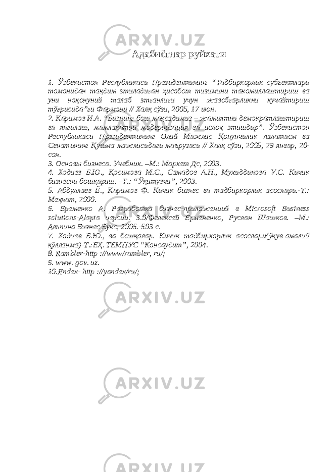 Адабиётлар руйхати 1. Ўзбекистон Республикаси Президентининг “Тадбиркорлик субьектлари томонидан тақдим этиладиган ҳисобот тизимини такомиллаштириш ва уни ноқонуний талаб этганлиги учун жавобгарликни кучайтириш тўғрисида”ги Фармони // Халқ сўзи, 2005, 17 июн. 2. Каримов И.А. “Бизнинг бош мақсадимиз – жамиятни демократлаштириш ва янгилаш, мамлакатни модернизация ва ислоҳ этишдир”. Ўзбекистон Республикаси Президентининг Олий Мажлис Қонунчилик палатасм ва Сенатининг Қушма мажлисидаги маърузаси // Халқ сўзи, 2005, 29 январ, 20- сон. 3. Основ ы бизнеса. Учебник. –М.: Маркет Дс, 2003. 4. Ходиев Б.Ю., Қосимова М.С., Самадов А.Н., Мухиддинова У.С. Кичик бизнесни бошқариш. –Т.: “Ўқитувчи”, 2003. 5 . Абдуллаев Ё., Каримов Ф. Кичик бизнес ва тадбиркорлик асослари.-Т.: Меҳнат, 2000. 6. Еременко А. Разработка бизнес-приложениий в Microsoft Business solutions-Alapta иерсии. 3.0/Фелексей Ермененко, Руслан Шашков. –М.: Альпина Бизнес Букс, 2005.-503 с. 7 . Ходиев Б.Ю., ва бошқалар. Кичик тадбиркорлик асослари(ўқув-амалий қўлланма)-Т.:ЕҲ. ТЕМПУС “Консаудит”, 2004. 8 . Rambler-http ://www/rambler, ru/; 9 . www. gov. uz. 10.Яndex- http ://yandex/ru/; 