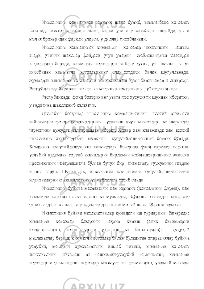 Инвестиция компанияси юридик шахс бўлиб, кимматбахо когозлар бозорида мижоз хисобига эмас, балки узининг хисобига ишлайди, яъни молия брокеридан фаркли уларок, у диллер ҳисобланади. Инвестиция компанияси кимматли когозлар чикаришни ташкил этади, учинчи шахслар фойдаси учун уларни жойлаштириш юзасидан кафолатлар беради, кимматли когозларга маблаг куяди, уз номидан ва уз хисобидан кимматли когозларнинг олди-сотдиси билан шугулланади, жумладан кимматли когозларни котировкалаш йули билан амалга оширади. Республикада йигирма иккита инвестиция компанияси руйхатга олинган. Республикада фонд бозорининг узига хос хусусияти шундан иборатки, у эндигина шаклланиб келаяпти. Даслабки босқичда инвестиция компаниясининг асосий вазифаси кейинчалик фонд операцияларини утказиш учун мижозлар ва шериклар тармогини вужудга келтиришдан иборат. Хозир хам келажакда хам асосий инвестиция окими давлат мулкини хусусийлаштиришга боглик бўлади. Компания хусусийлаштириш хизматлари бозорида фаол харакат килиши, услубий ердамдан тортиб акцияларни бирламчи жойлаштиришнинг эмиссия проспектини тайерлашгача бўлган бутун бир хизматлар туркумини такдим этиши зарур. Шунингдек, инвестиция компанияси хусусийлаштираетган корхоналарнинг акцияларини уз маблагига сотиб олади. Инвестиция буйича маслахатчи хам юридик (консалтинг фирма), хам кимматли когозлар чикарилиши ва муомалада бўлиши юзасидан маслахат тарикасидаги хизматни такдим этадиган жисмоний шахс бўлиши мумкин. Инвестиция буйича маслахатчилар куйидаги иш турларини бажаради: кимматли когозлар бозорини таҳлил килиш (аник битимларни экспертизалаш, конюнктурани урганиш ва башоратлар); ҳуқуқий маслахатлар бериш; кимматли когозлар билан бўладиган операциялар буйича услубий, меъерий хужжатларни ишлаб чикиш, кимматли когозлар эмиссиясини тайерлаш ва ташкилий-услубий таъминлаш; кимматли когозларни таъминлаш; когозлар мажмуасини таъминлаш, умумий мажмуа 