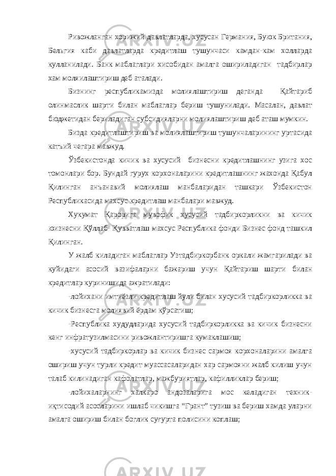 Ривожланган хорижий давлатларда, хусусан Германия, Буюк Британия, Бельгия каби давлатларда кредитлаш тушунчаси камдан-кам холларда кулланилади. Банк маблаглари хисобидан амалга ошириладиган тадбирлар хам моляилаштириш деб аталади. Бизнинг республикамизда молиялаштириш деганда Қайтариб олинмаслик шарти билан маблаглар бериш тушунилади. Масалан, давлат бюджетидан бериладиган субсидияларни молиялаштириш деб аташ мумкин. Бизда кредитлаштириш ва молиялаштириш тушунчаларининг уртасида катъий чегара мавжуд. Ўзбекистонда кичик ва хусусий бизнесни кредитлашнинг узига хос томонлари бор. Бундай гурух корхоналарини кредитлашнинг жахонда Қабул Қилинган анъанавий молиялаш манбаларидан ташкари Ўзбекистон Республикасида махсус кредитлаш манбалари мавжуд. Хукумат Қарорига мувофик хусусий тадбиркорликни ва кичик юизнесни Қўллаб- Қувватлаш махсус Республика фонди Бизнес фонд ташкил Қилинган. У жалб киладиган маблаглар Узтадбиркорбанк оркали жамгарилади ва куйидаги асосий вазифаларни бажариш учун Қайтариш шарти билан кредитлар куринишида ажратилади: -лойихани имтиёзли кредитлаш йули билан хусусий тадбиркорликка ва кичик бизнесга молиявий ёрдам кўрсатиш; -Республика худудларида хусусий тадбиркорликка ва кичик бизнесни кенг инфратузилмасини ривожлантиришга кумаклашиш; -хусусий тадбиркорлар ва кичик бизнес сармоя корхоналарини амалга ошириш учун турли кредит муассасаларидан хар сармояни жалб килиш учун талаб килинадиган кафолатлар, мажбуриятлар, кафилликлар бериш; -лойихаларнинг халкаро андозаларига мос келадиган техник- иқтисодий асосларини ишлаб чикишга “Грант” тузиш ва бериш хамда уларни амалга ошириш билан боглик суғурта полисини коплаш; 