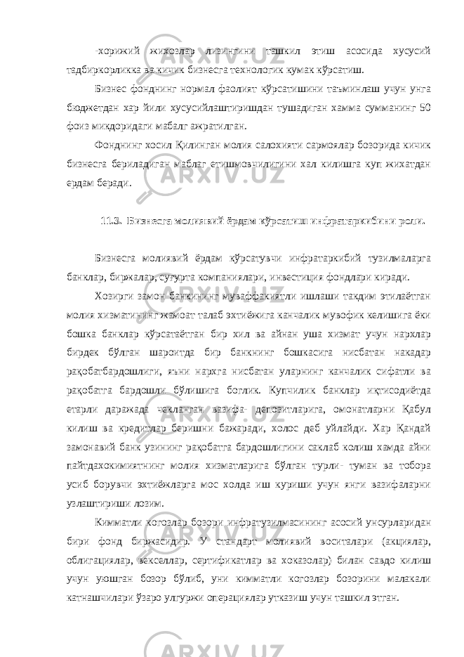 -хорижий жихозлар лизингини ташкил этиш асосида хусусий тадбиркорликка ва кичик бизнесга технологик кумак кўрсатиш. Бизнес фонднинг нормал фаолият кўрсатишини таъминлаш учун унга бюджетдан хар йили хусусийлаштиришдан тушадиган хамма сумманинг 50 фоиз микдоридаги мабалг ажратилган. Фонднинг хосил Қилинган молия салохияти сармоялар бозорида кичик бизнесга бериладиган маблаг етишмовчилигини хал килишга куп жихатдан ердам беради. 11.3. Бизнесга молиявий ёрдам кўрсатиш инфратаркибини роли. Бизнесга молиявий ёрдам кўрсатувчи инфратаркибий тузилмаларга банклар, биржалар, суғурта компаниялари, инвестиция фондлари киради. Хозирги замон банкининг муваффакиятли ишлаши такдим этилаётган молия хизматининг жамоат талаб эхтиёжига канчалик мувофик келишига ёки бошка банклар кўрсатаётган бир хил ва айнан уша хизмат учун нархлар бирдек бўлган шароитда бир банкнинг бошкасига нисбатан накадар рақобатбардошлиги, яъни нархга нисбатан уларнинг канчалик сифатли ва рақобатга бардошли бўлишига боглик. Купчилик банклар иқтисодиётда етарли даражада чекланган вазифа- депозитларига, омонатларни Қабул килиш ва кредитлар беришни бажаради, холос деб уйлайди. Хар Қандай замонавий банк узининг рақобатга бардошлигини саклаб колиш хамда айни пайтдахокимиятнинг молия хизматларига бўлган турли- туман ва тобора усиб борувчи эхтиёжларга мос холда иш куриши учун янги вазифаларни узлаштириши лозим. Кимматли когозлар бозори инфратузилмасининг асосий унсурларидан бири фонд биржасидир. У стандарт молиявий воситалари (акциялар, облигациялар, векселлар, сертификатлар ва хоказолар) билан савдо килиш учун уюшган бозор бўлиб, уни кимматли когозлар бозорини малакали катнашчилари ўзаро улгуржи операциялар утказиш учун ташкил этган. 