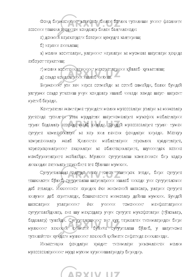 Фонд биржасининг вазифаси билан боглик тузилиши унинг фаолияти асосини ташкил этадиган коидалар билан белгиланади: а) доимий харакатдаги бозорни вужудга келтириш; б) нархни аниклаш; в) молия воситалари, уларнинг нархлари ва муомала шартлари ҳақида ахборот таркатиш; г) молия воситачиларининг махоратларини қўллаб - қ увватлаш; д) савдо коидаларини ишлаб чикиш. Биржанинг узи хеч нарса сотмайди ва сотиб олмайди, балки бундай улгуржи савдо утказиш учун коидалар ишлаб чикади хамда шарт- шароит яратиб беради. Контрактли жамгарма туридаги молия муасссалари узлари ва мижозлар уртасида тузилган узок муддатли шартномаларга мувофик маблагларни турли бадаллар асосида жалб килади. Бундай муассасаларга турли- туман суғурта компаниялари ва хар хил пенсия фондлари киради. Мазкур комрпаниялар жалб Қилинган маблагларни гаровлик кредитларга, корпорацияларнинг акциялари ва облигацияларига, шунингдек хазина мажбуриятларига жойлайди. Мулкни суғурталаш компанияси бир кадар ликвидли активлар таркибига эга бўлиши мумкин. Суғурталашда одатда икки томон иштирок этади, бири суғурта ташкилоти бўлиб, суғурталаш шартларини ишлаб чикади уни суғурталовчи деб аталади. Иккинчиси юридик ёки жисмоний шахслар, уларни суғурта килувчи деб юритилади, бошкачасига мижозлар дейиш мумкин. Бундай шахсларни узларининг ёки учинчи томоннинг манфаатларини суғурталайдилар, ана шу мақсадлар учун суғурта мукофотлари (тўловлар, бадаллар) тулайди. Суғурталашнинг энг куп таркалган тизимларидан бири мулкнинг хакикий қ иймати буйича суғурталаш бўлиб, у шартнома тузилаётган кундаги мулкнинг хакикий қиймат и сифатида аникланади. Инвестиция фондлари кредит тизимлари ривожланган молия муассасаларининг жуда мухим куринишларидар биридир. 