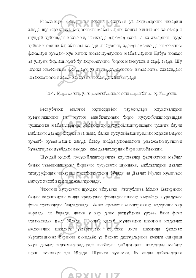 Инвестиция фондининг асосий фаолияти уз акцияларини чикариш хамда шу тарика жалб қ илинган маблагларни бошка кимматли когозларга шундай куйишдан иборатки, натижада даромад фоиз ва когозларнинг курс қиймат и олиши баробарида келадиган булсин, одатда амалиётда инвестиция фондлари купдан- куп кичик инвесторларнинг маблагларини Қабул килади ва уларни бирлаштириб бу акцияларнинг йирик мажмуасига сарф этади. Шу тарика инвестиция фондлари уз акциядорларининг инвестиция сохасидаги таваккалчилиги хавф- хатарини нихоятда камайтиради. 11.4. Қарз олиш, уни расмийлаштириш тартиби ва қайта риш. Республика миллий иқтисодиёти тармо қ лари корхоналарни кредитлашнинг энг мухим манбаларидан бири- хусусийлаштиришдан тушадиган маблаглардир. Ўзбекистон хусусийлаштиришдан тушган барча маблагни давлат бюджетига эмас, балки хусусийлаштирилган корхоналарни қўллаб - қ увватлашга хамда бозор инфратузилмасини ривожлантиришига йуналтирган дунёдаги камдан- кам давлатлардан бири ҳисобланади. Шундай қилиб , хусусийлаштирилган корхоналар фаолиятини маблаг билан таъминлашнинг биринчи хусусияти шундаки, маблагларни давлат тасарруфидан чикариш хисобига хосил бўлади ва Давлат Мулки кумитаси махсус хисоб варагида жамгарилади. Иккинчи хусусияти шундан иборатки, Республика Молия Вазирлиги билан келишилган холда кредитдан фойдаланишнинг имтиёзли сурилувчи фоиз ставкалари белгиланади. Фоиз ставкаси микдорининг узгариши хар чоракда юз беради, лекин у хар доим республика уртача банк фоиз ставкасидан паст бўлади. Шундай қилиб , мулкчилик шаклини нодавлат мулкчилик шаклига узгартирган корхона янги шаклида фаолият кўрсатишнинг биринчи кунидаёк уз бизнес дастурларини амалга ошириш учун давлат корхоналаридагига нисбатан фойдалирок шартларда маблаг олиш имконига эга бўлади. Шуниси мухимки, бу холда лойихаларни 