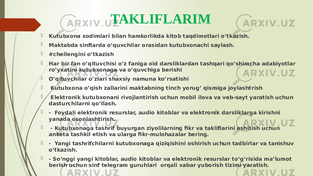 TAKLIFLARIM  Kutubxona xodimlari bilan hamkorlikda kitob taqdimotlari o’tkazish.  Maktabda sinflarda o’quvchilar orasidan kutubxonachi saylash.  #chellengini o’tkazish  Har bir fan o’qituvchisi o’z faniga oid darsliklardan tashqari qo’shimcha adabiyotlar ro’yxatini kutubxonaga va o’quvchiga berishi  O’qituvchilar o’zlari shaxsiy namuna ko’rsatishi  Kutubxona o’qish zallarini maktabning tinch yorug’ qismiga joylashtrish  Elektronik kutubxonani rivojlantirish uchun mobil ilova va veb-sayt yaratish uchun dasturchilarni qo‘llash.  - Foydali elektronik resurslar, audio kitoblar va elektronik darsliklarga kirishni yanada osonlashtirish.  - Kutubxonaga tashrif buyurgan ziyolilarning fikr va takliflarini eshitish uchun anketa tashkil etish va ularga fikr-mulohazalar bering.  - Yangi tashrifchilarni kutubxonaga qiziqishini oshirish uchun tadbirlar va tanishuv o‘tkazish.  - So‘nggi yangi kitoblar, audio kitoblar va elektronik resurslar to‘g‘risida ma’lumot berish uchun sinf telegram guruhlari orqali xabar yuborish tizimi yaratish. 