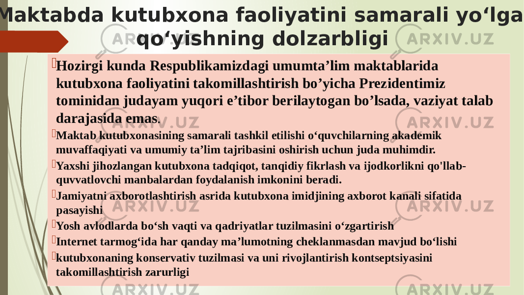  Maktabda kutubxona faoliyatini samarali yo‘lga qo‘yishning dolzarbligi  Hozirgi kunda Respublikamizdagi umumta’lim maktablarida kutubxona faoliyatini takomillashtirish bo’yicha Prezidentimiz tominidan judayam yuqori e’tibor berilaytogan bo’lsada, vaziyat talab darajasida emas .  Maktab kutubxonasining samarali tashkil etilishi o‘quvchilarning akademik muvaffaqiyati va umumiy ta’lim tajribasini oshirish uchun juda muhimdir.  Yaxshi jihozlangan kutubxona tadqiqot, tanqidiy fikrlash va ijodkorlikni qo&#39;llab- quvvatlovchi manbalardan foydalanish imkonini beradi.  Jamiyatni axborotlashtirish asrida kutubxona imidjining axborot kanali sifatida pasayishi  Yosh avlodlarda bo‘sh vaqti va qadriyatlar tuzilmasini o‘zgartirish  Internet tarmog‘ida har qanday ma’lumotning cheklanmasdan mavjud bo‘lishi  kutubxonaning konservativ tuzilmasi va uni rivojlantirish kontseptsiyasini takomillashtirish zarurligi 