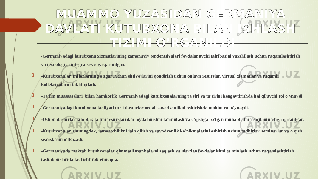 MUAMMO YUZASIDAN GERMANIYA DAVLATI KUTUBXONA BILAN ISHLASH TIZIMI O’RGANILDI  - Germaniyadagi kutubxona xizmatlarining zamonaviy tendentsiyalari foydalanuvchi tajribasini yaxshilash uchun raqamlashtirish va texnologiya integratsiyasiga qaratilgan.  -Kutubxonalar mijozlarning o&#39;zgaruvchan ehtiyojlarini qondirish uchun onlayn resurslar, virtual xizmatlar va raqamli kolleksiyalarni taklif qiladi.  -Ta&#39;lim muassasalari bilan hamkorlik Germaniyadagi kutubxonalarning ta&#39;siri va ta&#39;sirini kengaytirishda hal qiluvchi rol o&#39;ynaydi.  -Germaniyadagi kutubxona faoliyati turli dasturlar orqali savodxonlikni oshirishda muhim rol o&#39;ynaydi.  -Ushbu dasturlar kitoblar, ta&#39;lim resurslaridan foydalanishni ta&#39;minlash va o&#39;qishga bo&#39;lgan muhabbatni rivojlantirishga qaratilgan.  -Kutubxonalar, shuningdek, jamoatchilikni jalb qilish va savodxonlik ko&#39;nikmalarini oshirish uchun tadbirlar, seminarlar va o&#39;qish seanslarini o&#39;tkazadi.  -Germaniyada maktab kutubxonalar qimmatli manbalarni saqlash va ulardan foydalanishni ta&#39;minlash uchun raqamlashtirish tashabbuslarida faol ishtirok etmoqda. 