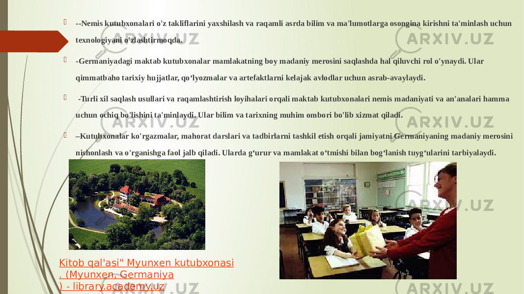  --Nemis kutubxonalari o&#39;z takliflarini yaxshilash va raqamli asrda bilim va ma&#39;lumotlarga osongina kirishni ta&#39;minlash uchun texnologiyani o&#39;zlashtirmoqda.  -Germaniyadagi maktab kutubxonalar mamlakatning boy madaniy merosini saqlashda hal qiluvchi rol o&#39;ynaydi. Ular qimmatbaho tarixiy hujjatlar, qo‘lyozmalar va artefaktlarni kelajak avlodlar uchun asrab-avaylaydi.  -Turli xil saqlash usullari va raqamlashtirish loyihalari orqali maktab kutubxonalari nemis madaniyati va an&#39;analari hamma uchun ochiq bo&#39;lishini ta&#39;minlaydi. Ular bilim va tarixning muhim ombori bo&#39;lib xizmat qiladi.  – Kutubxonalar ko&#39;rgazmalar, mahorat darslari va tadbirlarni tashkil etish orqali jamiyatni Germaniyaning madaniy merosini nishonlash va o&#39;rganishga faol jalb qiladi. Ularda g‘urur va mamlakat o‘tmishi bilan bog‘lanish tuyg‘ularini tarbiyalaydi. Kitob qal&#39;asi &#34; Myunxen kutubxonasi . ( Myunxen , Germaniya ) - library.academy.uz 