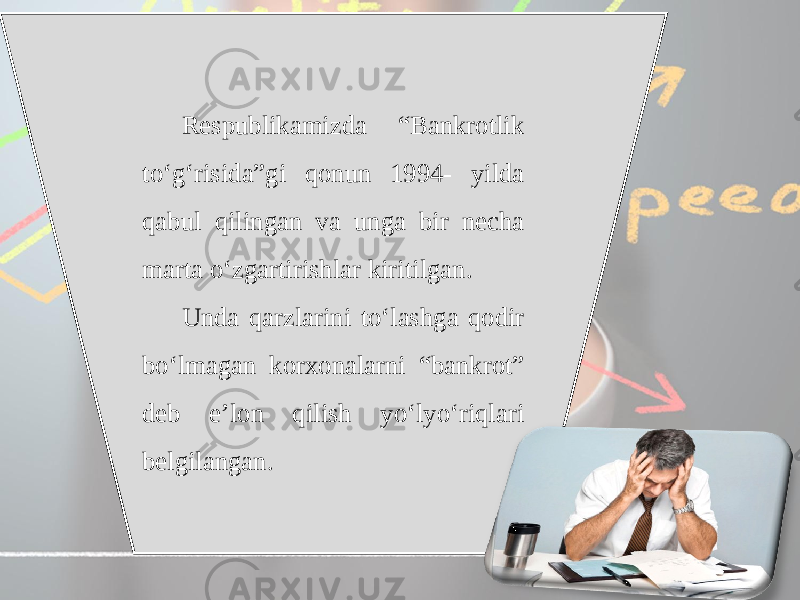 Respublikamizda “Bankrotlik to‘g‘risida”gi qonun 1994- yilda qabul qilingan va unga bir necha marta o‘zgartirishlar kiritilgan. Unda qarzlarini to‘lashga qodir bo‘lmagan korxonalarni “bankrot” deb e’lon qilish yo‘lyo‘riqlari belgilangan. 