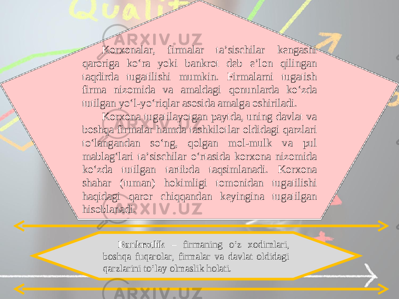 Korxonalar, firmalar ta’sischilar kengashi qaroriga ko‘ra yoki bankrot deb e’lon qilingan taqdirda tugatilishi mumkin. Firmalarni tugatish firma nizomida va amaldagi qonunlarda ko‘zda tutilgan yo‘l-yo‘riqlar asosida amalga oshiriladi. Korxona tugatilayotgan paytda, uning davlat va boshqa firmalar hamda tashkilotlar oldidagi qarzlari to‘langandan so‘ng, qolgan mol-mulk va pul mablag‘lari ta’sischilar o‘rtasida korxona nizomida ko‘zda tutilgan tartibda taqsimlanadi. Korxona shahar (tuman) hokimligi tomonidan tugatilishi haqidagi qaror chiqqandan keyingina tugatilgan hisoblanadi. Bankrotlik – firmaning o‘z xodimlari, boshqa fuqarolar, firmalar va davlat oldidagi qarzlarini to‘lay olmaslik holati. 