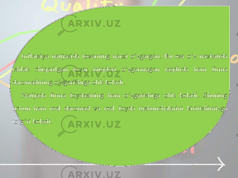 Inflatsiya natijasida tovarning narxi o‘zgargan. Bu esa o‘z navbatida ishlab chiqarilgan tovar miqdori o‘zgarmagan taqdirda ham firma daromadining o‘zgarishiga olib keladi. Natijada firma foydasining ham o‘zgarishiga olib keladi. Shuning uchun ham real daromad va real foyda tushunchalarini kiritishimizga to‘g‘ri keladi. 