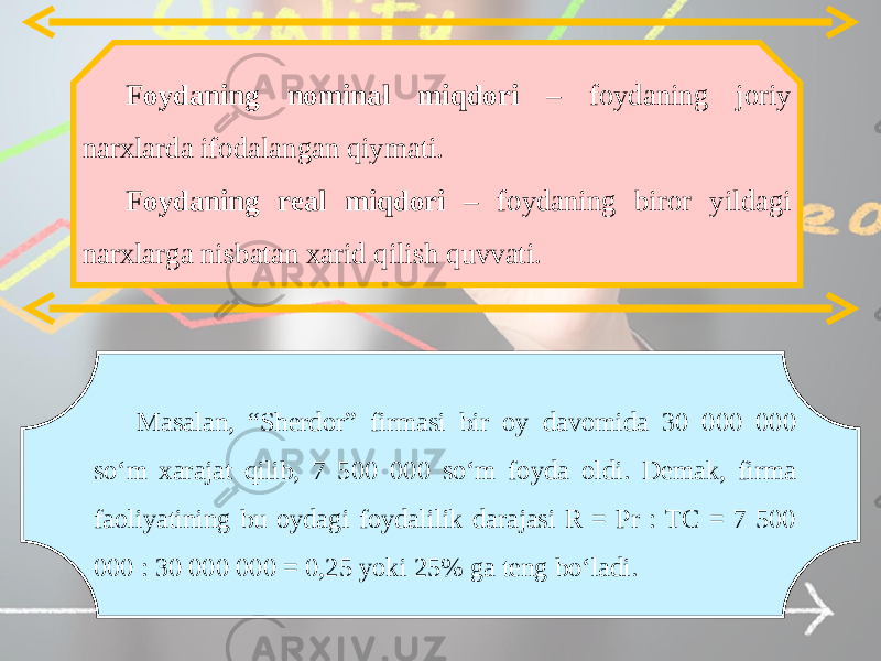 Foydaning nominal miqdori – foydaning joriy narxlarda ifodalangan qiymati. Foydaning real miqdori – foydaning biror yildagi narxlarga nisbatan xarid qilish quvvati. Masalan, “Sherdor” firmasi bir oy davomida 30 000 000 so‘m xarajat qilib, 7 500 000 so‘m foyda oldi. Demak, firma faoliyatining bu oydagi foydalilik darajasi R = Pr : TC = 7 500 000 : 30 000 000 = 0,25 yoki 25% ga teng bo‘ladi. 