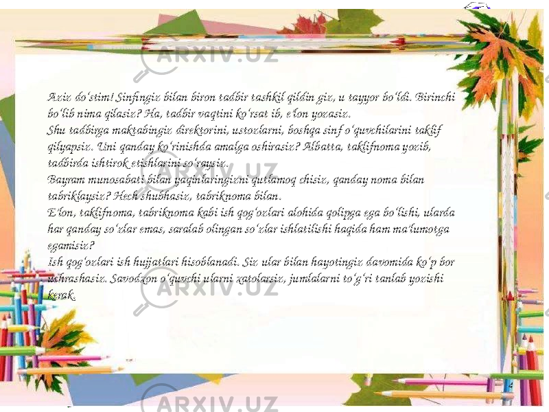 4Aziz do‘stim! Sinfingiz bilan biron tadbir tashkil qildin giz, u tayyor bo‘ldi. Birinchi bo‘lib nima qilasiz? Ha, tadbir vaqtini ko‘rsat ib, e’lon yozasiz. Shu tadbirga maktabingiz direktorini, ustozlarni, boshqa sinf o‘quvchilarini taklif qilyapsiz. Uni qanday ko‘rinishda amalga oshirasiz? Albatta, taklifnoma yozib, tadbirda ishtirok etishlarini so‘raysiz. Bayram munosabati bilan yaqinlaringizni qutlamoq chisiz, qanday noma bilan tabriklaysiz? Hech shubhasiz, tabriknoma bilan. E’lon, taklifnoma, tabriknoma kabi ish qog‘ozlari alohida qolipga ega bo‘lishi, ularda har qanday so‘zlar emas, saralab olingan so‘zlar ishlatilishi haqida ham ma’lumotga egamisiz? Ish qog‘ozlari ish hujjatlari hisoblanadi. Siz ular bilan hayotingiz davomida ko‘p bor uchrashasiz. Savodxon o‘quvchi ularni xatolarsiz, jumlalarni to‘g‘ri tanlab yozishi kerak. 