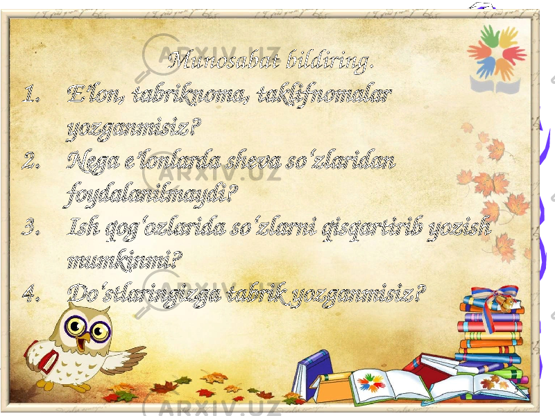 5Munosabat bildiring. 1. E’lon, tabriknoma, taklifnomalar yozganmisiz? 2. Nega e’lonlarda sheva so‘zlaridan foydalanilmaydi? 3. Ish qog‘ozlarida so‘zlarni qisqartirib yozish mumkinmi? 4. Do‘stlaringizga tabrik yozganmisiz? 