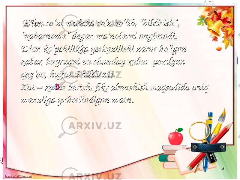 6 E’lon so‘zi arabcha so‘z bo‘lib, “bildirish”, “xabarnoma” degan ma’nolarni anglatadi. E’lon ko‘pchilikka yetkazilishi zarur bo‘lgan xabar, buyruqni va shunday xabar yozilgan qog‘oz, hujjatni bildiradi. Xat – xabar berish, fikr almashish maqsadida aniq manzilga yuboriladigan matn. 