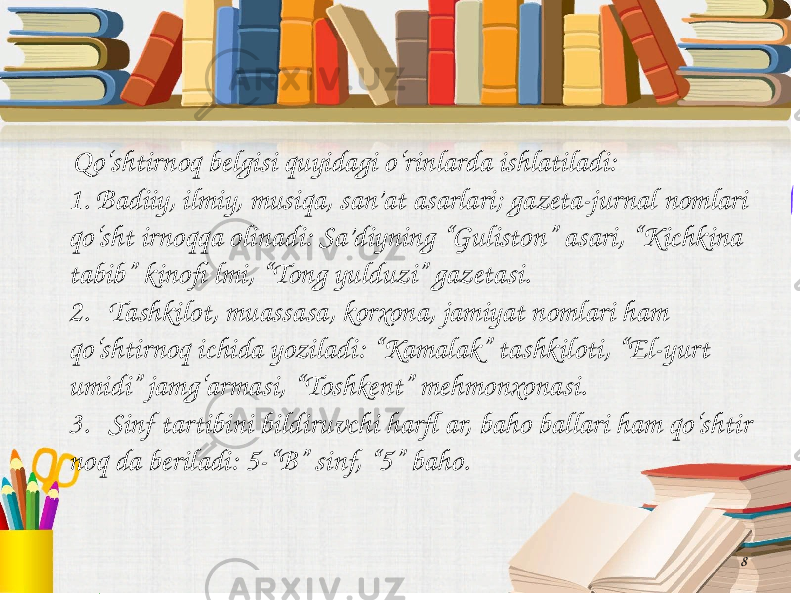 8 Qo‘shtirnoq belgisi quyidagi o‘rinlarda ishlatiladi: 1. Badiiy, ilmiy, musiqa, san’at asarlari; gazeta-jurnal nomlari qo‘sht irnoqqa olinadi: Sa’diyning “Guliston” asari, “Kichkina tabib” kinofi lmi, “Tong yulduzi” gazetasi. 2. Tashkilot, muassasa, korxona, jamiyat nomlari ham qo‘shtirnoq ichida yoziladi: “Kamalak” tashkiloti, “El-yurt umidi” jamg‘armasi, “Toshkent” mehmonxonasi. 3. Sinf tartibini bildiruvchi harfl ar, baho ballari ham qo‘shtir noq da beriladi: 5-“B” sinf, “5” baho. 