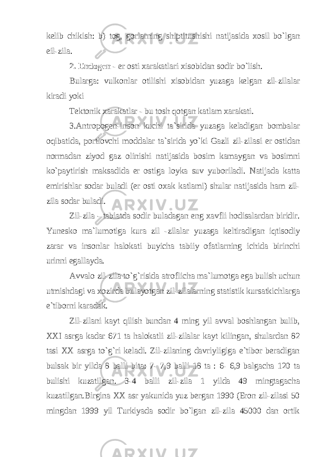 kelib chikish: b) tog, gorlarning shiptitushishi natijasida xosil bo`lgan eil-zila. 2. Endogen - er osti xarakatlari xisobidan sodir bo`lish. Bularga: vulkonlar otilishi xisobidan yuzaga kelgan zil-zilalar kiradi yoki Tektonik xarakatlar - bu tosh qotgan katlam xarakati. 3.Antropogen-inson kuchi ta`sirida yuzaga keladigan bombalar oqibatida, portlovchi moddalar ta`sirida yo`ki Gazli zil-zilasi er ostidan normadan ziyod gaz olinishi natijasida bosim kamaygan va bosimni ko`paytirish maksadida er ostiga loyka suv yuboriladi. Natijada katta emirishlar sodar buladi (er osti oxak katlami) shular natijasida ham zil- zila sodar buladi. Zil-zila - tabiatda sodir buladagan eng xavfli hodisalardan biridir. Yunesko ma`lumotiga kura zil -zilalar yuzaga keltiradigan iqtisodiy zarar va insonlar halokati buyicha tabiiy ofatlarning ichida birinchi urinni egallayda. Avvalo zil-zila to`g`risida atroflicha ma`lumotga ega bulish uchun utmishdagi va xozirda bulayotgan zil-zilalarning statistik kursatkichlarga e`tiborni karadak. Zil-zilani kayt qilish bundan 4 ming yil avval boshlangan bulib, XXI asrga kadar 671 ta halokatli zil-zilalar kayt kilingan, shulardan 82 tasi XX asrga to`g`ri keladi. Zil-zilaning davriyligiga e`tibor beradigan bulsak bir yilda 8 balli bita: 7- 7,9 balli 18 ta : 6- 6,9 balgacha 120 ta bulishi kuzatilgan. 3-4 balli zil-zila 1 yilda 49 mingtagacha kuzatilgan.Birgina XX asr yakunida yuz bergan 1990 (Eron zil-zilasi 50 mingdan 1999 yil Turkiyada sodir bo`lgan zil-zila 45000 dan ortik 