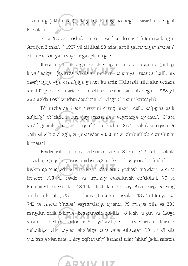 odamning jabirlanishi) tabiiy ofatlarning nechog`li zararli ekanligini kursatadi. Yoki XX asr boshida tarixga &#34;Andijon fojeasi&#34; deb muxirlangan Andijon 3 dekabr` 1902 yil zilzilasi 50 ming aholi yashaydigan shaxarni bir necha soniyada vayronaga aylantirgan. Ilmiy ma`lumotlarga asoslanadigan bulsak, seysmik faolligi kuzatiladigan joylarda zilzilalar ma`lum konuniyat asosida bulib uz davriyligiga ega ekanligiga guvox bulamiz Halokatli zilzilalar voxada xar 100 yilda bir marta bulishi olimlar tomonidan aniklangan. 1966 yil 26 aprelda Toshkentdagi daxshatli zil-zilaga e`tiborni karataylik. Bir necha daqiqada shaxarni chang tuzon bosib, ko`pgina xalk xo`jaligi ob`ektlari, turar-joy maskanlari vayronaga aylanadi. O`sha vaktdagi anik asboblar tabiiy ofatning kuchini Rixter shkalasi buyicha 8 balli zil-zila o`chog`i, er yuzasvdan 8000 meter chukurlikda ekanshigini kursatadi. Epidentral hududida silkinish kuchi 8 ball (12 balli shkala buyicha) ga yakin, magnitudasi 5,3 maksimal vayronalar hududi 10 kv.km ga teng edi. 2 mln, kv.m. dan ortik yashash maydoni, 236 ta inshoot, 700 ta savdo va umumiy ovkatlanish ob`ektlari, 26 ta kommunal tashkilotlar, 18.1 ta ukish binolari sh у Bilan birga 8 ming urinli maktablar, 36 ta madaniy-ijtimoiy muassalar, 185 ta tibbiyot va 245 ta sanoat binolari vayronalarga aylandi 78 mingta oila va 300 mingdan ortik odamlar boshpanasiz qoldilar. 8 kishi ulgan va 150ga yakin odamlar shifoxonaga yotkizilgan. Rakamlardan kurinib trubdiki,zil-zila poytaxt aholisiga katta zarar etkazgan. Ushbu zil-zila yuz bergandan sung uning oqibatlarini bartaraf etish ishlari jadal suratda 