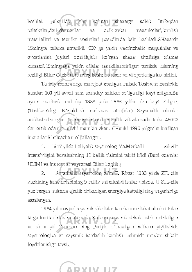 boshlab yuborildi. Jabr ko`rgan shaxarga sobik Ittifoqdan palatkalar,dori-darmonlar va ozik-ovkat maxsulotlari,kurilish materiallari va texnika vositalari poezdlarda kela boshladi.SHaxarda 15mingta palatka urnatildi. 600 ga yakin vaktinchalik magazinlar va ovkatlanish joylari ochilib,jabr ko`rgan shaxar aholisiga xizmat kursatdi.15mingtaga yakin oilalar tashkillashtirilgan tartibda ,ularning roziligi Bilan O`zbekistonning boshqa shaxar va viloyatlariga kuchirildi. Tarixiy manbalarga murojaat etadigan bulsak Toshkent zaminida bundan 100 yil avval ham shunday xalakat bo`lganligi kayt etilgan.Bu ayrim asarlarda milodiy 1866 yoki 1868 yillar deb kayt etilgan. (Toshkentdagi K^qoldosh madrasasi atrofida.) Seysmolik olimlar aniklashicha agar Toshken т shaxrida 9 ballik zil-zila sodir bulsa 45000 dan ortik odamlar ulishi mumkin ekan. CHunki 1996 yilgacha kurilgan imoratlar 8 balgacha mo`ljallangan. 1. 1917 yilda Italiyalik seysmolog Ya.Merkalli zil-zila intensivligini boxalashning 12 ballik tizimini taklif kildi.(Buni odamlar ULIMI va inshoatlar vayronasi Bilan boglik.) 2. Amerkalik seysmolog olim F. Rixter 1933 yilda ZIL-zila kuchining baholanishining 9 ballik shikalasiki ishlab chikda. U ZIL-zila yuz bergan nuktada ajralib chikadigan energiya kattaligining uzgarishiga asoslangan. 1964 yil mavjud seysmik shkalalar barcha mamlakat olmlari bilan birga kurib chikish natijasida Xalkaro seysmik shkala ishlab chikilgan va sh u yil Yunesko ning Parijda o`tkazilgan xalkaro yigilishida seysmologiya va seysmik bardoshli kurilish bulimida mazkur shkala foydalanishga tavsi я 