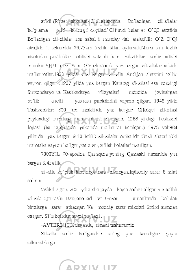 etildi.(Rixter shkalasi).O`zbekistonda Bo`ladigan zil-zilalar bo`ylama yoki belbogli deyiladi. CHunki bular er O`QI atrofida Bo`ladigan zil-zilalar shu sababli shunday deb ataladi.Er O`Z O`QI atrofida 1 sekundda 29.77km tezlik bilan aylanadi.Mana shu tezlik xisobidan pustloklar otilishi sababli ham zil-zilalar sodir bulishi mumkin.SHU bone Yana O`zbekistonda yuz bergan zil-zilalar xakida ma`lumotlar.1902 yilda yuz bergan zil-zila Andijon shaxrini to`liq vayron qilgan .1907 yilda yuz bergan Karatog zil-zilasi esa xozzirgi Surxondaryo va Kashkadaryo viloyatlari hududida joylashgan bo`lib aholii yash а sh punktlarini vayron qilgan. 1946 yilda Toshkentdan 300 km uzoklikda yuz bergan CHotqol zil-zilasi poytaxdagi binolarga ham shikast etkazgan. 1966 yildagi Toshkent fojiasi (bu to`g`risida yukorida ma`lumot berilgan.) 1976 vah984 yillarda yuz bergan 9-10 ballik zil-zilalar oqibatida Gazli shaxri ikki marotaba vayron bo`lgan,xatto er yorilish holatlari uzatilgan. 2000YIL 20-aprelda Qashqadaryoning Qamashi tumanida yuz bergan 5.4ballik zil-zila ko`plab binolarga zarar etkazgan.Iqtisodiy zarar 6 mlrd so`mni tashkil etgan. 2001 yil o`sha joyda kayta sodir bo`lgan 5.3 ballik zil-zila Qamashi Dexqonobod va Guzor tumanlarida ko`plab binolarga zarar etkazgan Va moddiy zarar mikdori 5mlrd sumdan oshgan. SHu boisdan savol tugiladi . -AVTERSHOK deganda, nimani tushunamiz Zil-zila sodir bo`lgandan so`ng yuz beradigan qayta silkinishlarga 