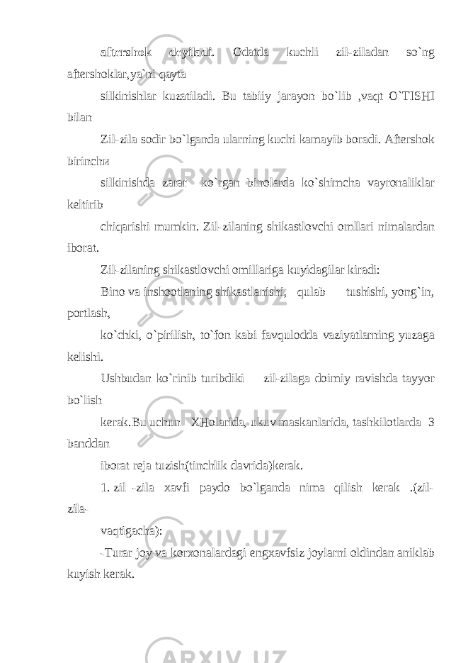 aftershok deyiladi . Odatda kuchli zil-ziladan so`ng aftershoklar,ya`ni qayta silkinishlar kuzatiladi. Bu tabiiy jarayon bo`lib ,vaqt O`TISHI bilan Zil-zila sodir bo`lganda ularning kuchi kamayib boradi. Aftershok birinch и silkinishda zarar ko`rgan binolarda ko`shimcha vayronaliklar keltirib chiqarishi mumkin. Zil-zilaning shikastlovchi omllari nimalardan iborat. Zil-zilaning shikastlovchi omillariga kuyidagilar kiradi: Bino va inshootlaning shikastlanishi, qulab tushishi, yong`in, portlash, ko`chki, o`pirilish, to`fon kabi favqulodda vaziyatlarning yuzaga kelishi. Ushbudan ko`rinib turibdiki zil-zilaga doimiy ravishda tayyor bo`lish kerak.Bu uchun XHolarida, ukuv maskanlarida, tashkilotlarda 3 banddan iborat reja tuzish(tinchlik davrida)kerak. 1. zil -zila xavfi paydo bo`lganda nima qilish kerak .(zil- zila- vaqtigacha): -Turar joy va korxonalardagi engxavfsiz joylarni oldindan aniklab kuyish kerak. 