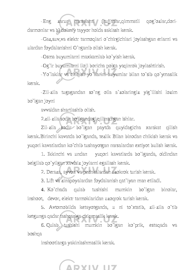 -Eng zarur narsalarni (hujjatlar,qimmatli qog`ozlar,dori- darmonlar va b) doimiy tayyor holda saklash kerak. -Gaz,suv,va elektr tarmoqlari o`chirgichlari joylashgan erlarni va ulardan foydalanishni O`rganib olish kerak. -Osma buyumlarni maxkamlab ko`yish kerak. -Og`ir buyumlarni iloji boricha polga yaqinrok joylashtirish. -Yo`laklar va chiqish yo`llarini buyumlar bilan to`sib qo`ymaslik kerak. -Zil-zila tugagandan so`ng oila a`zolaringiz yig`ilishi lozim bo`lgan joyni avvaldan shartlashib olish. 2.zil-zila sodir bo`lgandagi qilinadigan ishlar. Zil-zila sodir bo`lgan paytda quyidagicha xarakat qilish kerak.Birinchi kavatda bo`lganda, tezlik Bilan binodan chikish kerak va yuqori kavatlardan ko`chib tushayotgan narsalardan extiyot bulish kerak. 1. Ikkinchi va undan yuqori kavatlarda bo`lganda, oldindan belgilab qo`yilgan xavfsiz joylarni egallash kerak. 2. Deraza, ayvon va pechkalardan uzokrok turish kerak. 3. Lift va zinapoyalardan foydalanish qat`iyan man etiladi. 4. Ko`chada qulab tushishi mumkin bo`lgan binolar, inshoot, devor, elektr tarmoklaridan uzoqrok turish kerak. 5. Avtomobilda ketayotganda, u ni to`xtatib, zil-zila o`tib ketgunga qadar tashqariga chiqmaslik kerak. 6. Qulab tushishi mumkin bo`lgan ko`prik, estaqada va boshqa inshootlarga yakinlashmaslik kerak. 