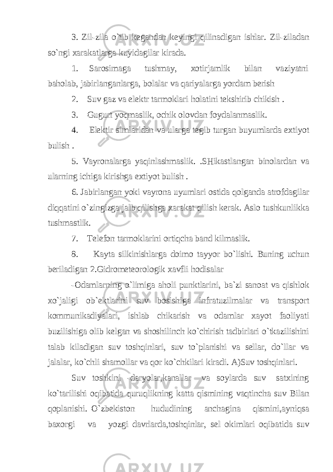 3. Zil-zila o`tib kegandan keyingi qilinadigan ishlar. Zil-ziladan so`ngi xarakatlarga kuyidagilar kirada. 1. Sarosimaga tushmay, xotirjamlik bilan vaziyatni baholab, jabirlanganlarga, bolalar va qariyalarga yordam berish 2. Suv gaz va elektr tarmoklari holatini tekshirib chikish . 3. Gugurt yoqmaslik, ochik olovdan foydalanmaslik. 4. Elektir simlaridan va ularga tegib turgan buyumlarda extiyot bulish . 5. Vayronalarga yaqinlashmaslik. .SHikastlangan binolardan va ularning ichiga kirishga extiyot bulish . 6. Jabirlangan yoki vayrona uyumlari ostida qolganda atrofdagilar diqqatini o`zingizga jalb qilishga xarakat qilish kerak. Aslo tushkunlikka tushmastlik. 7. Telefon tarmoklarini ortiqcha band kilmaslik. 8. Kayta silkinishlarga doimo tayyor bo`lishi. Buning uchun beriladigan 2.Gidrometeorologik xavfli hodisalar -Odamlarning o`limiga aholi punktlarini, ba`zi sanoat va qishlok xo`jaligi ob`ektlarini suv bosishiga infratuzilmalar va transport kommunikadiyalari, ishlab chikarish va odamlar xayot faoliyati buzilishiga olib kelgan va shoshilinch ko`chirish tadbirlari o`tkazilishini talab kiladigan suv toshqinlari, suv to`planishi va sellar, do`llar va jalalar, ko`chli shamollar va qor ko`chkilari kiradi. A)Suv toshqinlari. Suv toshkini -daryolar,kanallar va soylarda suv satxining ko`tarilishi oqibatida quruqlikning katta qismining vaqtincha suv Bilan qoplanishi. O`zbekiston hududining anchagina qismini,ayniqsa baxorgi va yozgi davrlarda,toshqinlar, sel okimlari oqibatida suv 