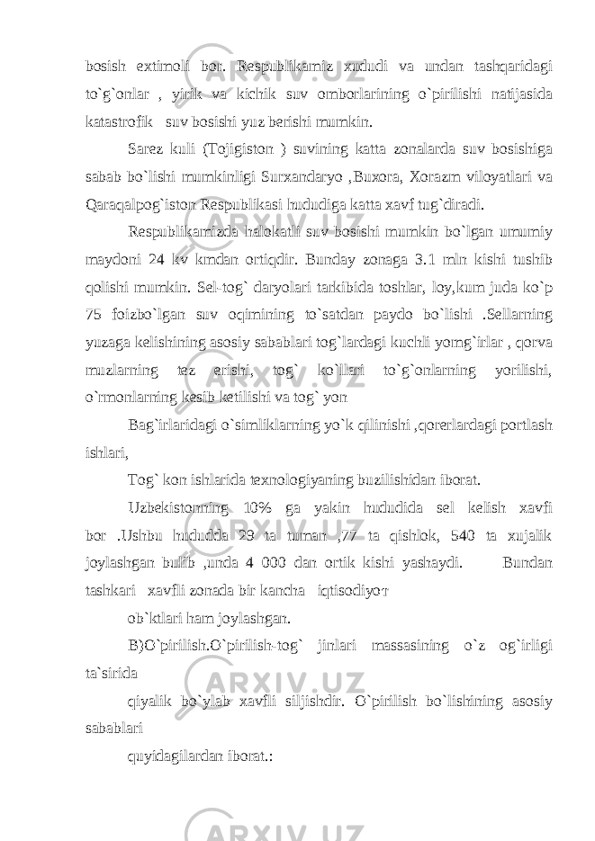 bosish extimoli bor. Respublikamiz xududi va undan tashqaridagi to`g`onlar , yirik va kichik suv omborlarining o`pirilishi natijasida katastrofik suv bosishi yuz berishi mumkin. Sarez kuli (Tojigiston ) suvining katta zonalarda suv bosishiga sabab bo`lishi mumkinligi Surxandaryo ,Buxora, Xorazm viloyatlari va Qaraqalpog`iston Respublikasi hududiga katta xavf tug`diradi. Respublikamizda halokatli suv bosishi mumkin bo`lgan umumiy maydoni 24 kv kmdan ortiqdir. Bunday zonaga 3.1 mln kishi tushib qolishi mumkin. Sel-tog` daryolari tarkibida toshlar, loy,kum juda ko`p 75 foizbo`lgan suv oqimining to`satdan paydo bo`lishi .Sellarning yuzaga kelishining asosiy sabablari tog`lardagi kuchli yomg`irlar , qorva muzlarning tez erishi, tog` ko`llari to`g`onlarning yorilishi, o`rmonlarning kesib ketilishi va tog` yon Bag`irlaridagi o`simliklarning yo`k qilinishi ,qorerlardagi portlash ishlari, Tog` kon ishlarida texnologiyaning buzilishidan iborat. Uzbekistonning 10% ga yakin hududida sel kelish xavfi bor .Ushbu hududda 29 ta tuman ,77 ta qishlok, 540 ta xujalik joylashgan bulib ,unda 4 000 dan ortik kishi yashaydi. Bundan tashkari xavfli zonada bir kancha iqtisodiyo т ob`ktlari ham joylashgan. B)O`pirilish.O`pirilish-tog` jinlari massasining o`z og`irligi ta`sirida qiyalik bo`ylab xavfli siljishdir. O`pirilish bo`lishining asosiy sabablari quyidagilardan iborat.: 