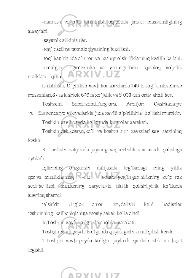 -namlash va o`ta namlanish oqibatida jinslar maxkamligining susayishi. -seysmik silkinishlar. -tog` qazilma texnologiyasining buzilishi. -tog` bag`rlarida o`rmon va boshqa o`simliklarning kesilib ketishi. -noto`g`ri agrotexnika va yonbagirlarni qishloq xo`jalik mulklari qilib ishlatilishi. O`pirilish xavfi bor zonalarda 149 ta sog`lamlashtirish maskanlari,87 ta kishlok 626 ta xo`jalik va 5 000 dan ortik aholi bor. Toshkent, Samarkand,Farg`ona, Andijon, Qashkadaryo va Surxondaryo viloyatlarida juda xavfli o`pirilishlar bo`lishi mumkin. Toshkin xavfi paydo bo`lganda fuqarolar xarakati. Toshkin deb -daryo,ko`l va boshqa suv xavzalari suv satxining keskin Ko`tarilishi natijasida joyning vaqtinchalik suv ostida qolishiga aytiladi. Iqlimning o`zgarishi natijasida tog`lardagi ming yillik qor va muzliklarning erib ketishi, yog`ingarchilikning ko`p rok sodirbo`lishi, muzlarning daryolarda tikilib qolishi,yirik ko`llarda suvning shamol ta`sirida qirg`oq tomon xaydalishi kabi hodisalar toshqinning kelibchiqishiga asosiy sabab bo`la oladi. V.Toshqin xavfi bo`lganda aholilar xarakati. Toshqin xavfi paydo bo`lganda quyidagicha amal qilish kerak. 1.Toshqin xavfi paydo bo`lgan joylarda qurilish ishlarini faqat tegishli 