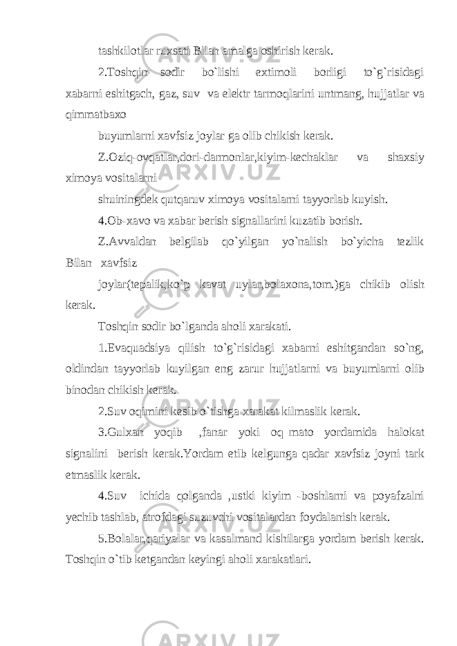 tashkilotlar ruxsati Bilan amalga oshirish kerak. 2.Toshqin sodir bo`lishi extimoli borligi to`g`risidagi xabarni eshitgach, gaz, suv va elektr tarmoqlarini untmang, hujjatlar va qimmatbaxo buyumlarni xavfsiz joylar ga olib chikish kerak. Z.Oziq-ovqatlar,dori-darmonlar,kiyim-kechaklar va shaxsiy ximoya vositalarni shuiningdek qutqaruv ximoya vositalarni tayyorlab kuyish. 4.Ob-xavo va xabar berish signallarini kuzatib borish. Z.Avvaldan belgilab qo`yilgan yo`nalish bo`yicha tezlik Bilan xavfsiz joylar(tepalik,ko`p kavat uylar,bolaxona,tom.)ga chikib olish kerak. Toshqin sodir bo`lganda aholi xarakati. 1.Evaquadsiya qilish to`g`risidagi xabarni eshitgandan so`ng, oldindan tayyorlab kuyilgan eng zarur hujjatlarni va buyumlarni olib binodan chikish kerak. 2.Suv oqimini kesib o`tishga xarakat kilmaslik kerak. 3.Gulxan yoqib ,fanar yoki oq mato yordamida halokat signalini berish kerak.Yordam etib kelgunga qadar xavfsiz joyni tark etmaslik kerak. 4.Suv ichida qolganda ,ustki kiyim -boshlarni va poyafzalni yechib tashlab, atrofdagi suzuvchi vositalardan foydalanish kerak. 5.Bolalar,qariyalar va kasalmand kishilarga yordam berish kerak. Toshqin o`tib ketgandan keyingi aholi xarakatlari. 