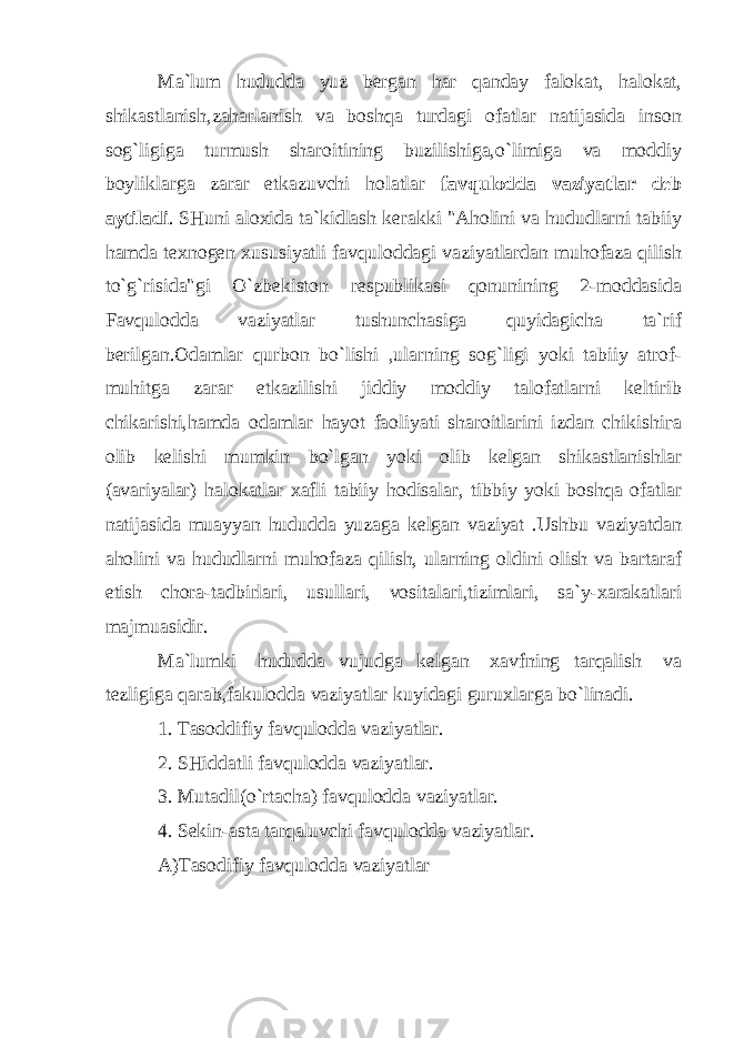 Ma`lum hududda yuz bergan har qanday falokat, halokat, shikastlanish,zaharlanish va boshqa turdagi ofatlar natijasida inson sog`ligiga turmush sharoitining buzilishiga,o`limiga va moddiy boyliklarga zarar etkazuvchi holatlar favqulodda vaziyatlar deb aytiladi . SHuni aloxida ta`kidlash kerakki &#34;Aholini va hududlarni tabiiy hamda texnogen xususiyatli favquloddagi vaziyatlardan muhofaza qilish to`g`risida&#34;gi O`zbekiston respublikasi qonunining 2-moddasida Favqulodda vaziyatlar tushunchasiga quyidagicha ta`rif berilgan.Odamlar qurbon bo`lishi ,ularning sog`ligi yoki tabiiy atrof- muhitga zarar etkazilishi jiddiy moddiy talofatlarni keltirib chikarishi,hamda odamlar hayot faoliyati sharoitlarini izdan chikishi га olib kelishi mumkin bo`lgan yoki olib kelgan shikastlanishlar (avariyalar) halokatlar xafli tabiiy hodisalar, tibbiy yoki boshqa ofatlar natijasida muayyan hududda yuzaga kelgan vaziyat .Ushbu vaziyatdan aholini va hududlarni muhofaza qilish, ularning oldini olish va bartaraf etish chora-tadbirlari, usullari, vositalari,tizimlari, sa`y-xarakatlari majmuasidir. Ma`lumki hududda vujudga kelgan xavfning tarqalish va tezligiga qarab,fakulodda vaziyatlar kuyidagi guruxlarga bo`linadi. 1. Tasoddifiy favqulodda vaziyatlar. 2. SHiddatli favqulodda vaziyatlar. 3. Mutadil(o`rtacha) favqulodda vaziyatlar. 4. Sekin-asta tarqaluvchi favqulodda vaziyatlar. A)Tasodifiy favqulodda vaziyatlar 