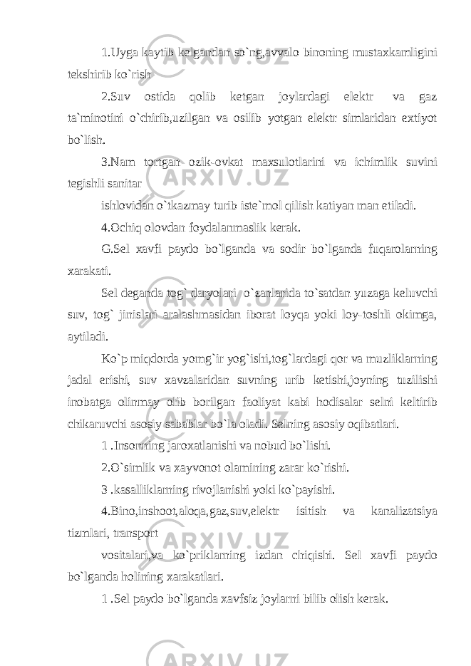 1.Uyga kaytib kelgandan so`ng,avvalo binoning mustaxkamligini tekshirib ko`rish 2.Suv ostida qolib ketgan joylardagi elektr va gaz ta`minotini o`chirib,uzilgan va osilib yotgan elektr simlaridan extiyot bo`lish. 3.Nam tortgan ozik-ovkat maxsulotlarini va ichimlik suvini tegishli sanitar ishlovidan o`tkazmay turib iste`mol qilish katiyan man etiladi. 4.Ochiq olovdan foydalanmaslik kerak. G.Sel xavfi paydo bo`lganda va sodir bo`lganda fuqarolarning xarakati. Sel deganda tog` daryolari o`zanlarida to`satdan yuzaga keluvchi suv, tog` jinislari aralashmasidan iborat loyqa yoki loy-toshli okimga, aytiladi. Ko`p miqdorda yomg`ir yog`ishi,tog`lardagi qor va muzliklarning jadal erishi, suv xavzalaridan suvning urib ketishi,joyning tuzilishi inobatga olinmay olib borilgan faoliyat kabi hodisalar selni keltirib chikaruvchi asosiy sabablar bo`la oladi. Selning asosiy oqibatlari. 1 .Insonning jaroxatlanishi va nobud bo`lishi. 2.O`simlik va xayvonot olamining zarar ko`rishi. 3 .kasalliklarning rivojlanishi yoki ko`payishi. 4.Bino,inshoot,aloqa,gaz,suv,elektr isitish va kanalizatsiya tizmlari, transport vositalari,va ko`priklarning izdan chiqishi. Sel xavfi paydo bo`lganda holining xarakatlari. 1 .Sel paydo bo`lganda xavfsiz joylarni bilib olish kerak. 