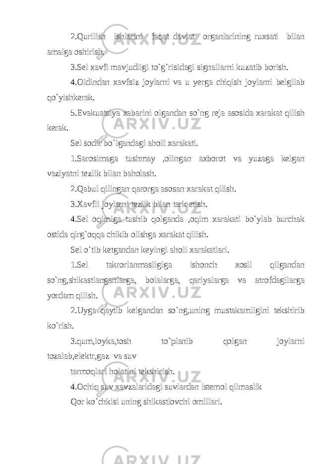 2.Qurilish ishlarini faqat davlat organlarining ruxsati bilan amalga oshirish. 3.Sel xavfi mavjudligi to`g`risidagi signallarni kuzatib borish. 4.Oldindan xavfsiz joylarni va u yerga chiqish joylarni belgilab qo`yishkerak. 5.Evakuatsiya xabarini olgandan so`ng reja asosida xarakat qilish kerak. Sel sodir bo`lgandagi aholi xarakati. 1.Sarosimaga tushmay ,olingan axborot va yuzaga kelgan vaziyatni tezlik bilan baholash. 2.Qabul qilingan qarorga asosan xarakat qilish. 3.Xavfli joylarni tezlik bilan tark etish. 4.Sel oqimiga tushib qolganda ,oqim xarakati bo`ylab burchak ostida qirg`oqqa chikib olishga xarakat qilish. Sel o`tib ketgandan keyingi aholi xarakatlari. 1.Sel takrorlanmasligiga ishonch xosil qilgandan so`ng,shikastlanganlarga, bolalarga, qariyalarga va atrofdagilarga yordam qilish. 2.Uyga qaytib kelgandan so`ng,uning mustakamligini tekshirib ko`rish. 3.qum,loyka,tosh to`planib qolgan joylarni tozalab,elektr,gaz va suv tarmoqlari holatini tekshirish. 4.Ochiq suv xavzalaridagi suvlardan istemol qilmaslik Qor ko`chkisi uning shikastlovchi omillari. 