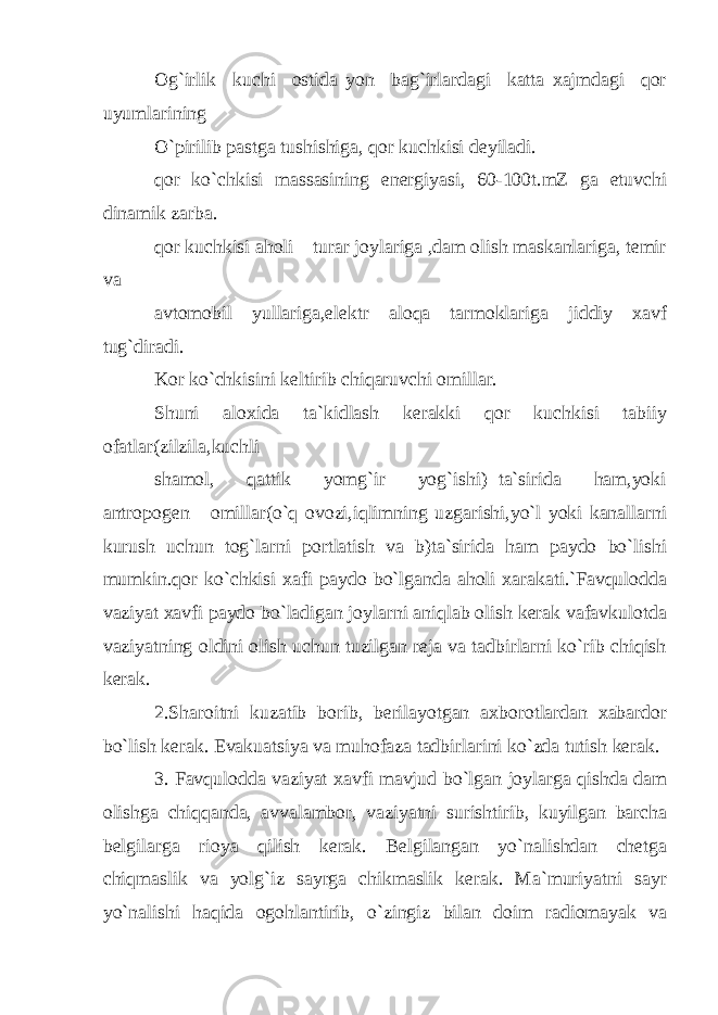 Og`irlik kuchi ostida yon bag`irlardagi katta xajmdagi qor uyumlarining O`pirilib pastga tushishiga, qor kuchkisi deyiladi. qor ko`chkisi massasining energiyasi, 60-100t.mZ ga etuvchi dinamik zarba. qor kuchkisi aholi turar joylariga ,dam olish maskanlariga, temir va avtomobil yullariga,elektr aloqa tarmoklariga jiddiy xavf tug`diradi. Kor ko`chkisini keltirib chiqaruvchi omillar. Shuni aloxida ta`kidlash kerakki qor kuchkisi tabiiy ofatlar(zilzila,kuchli shamol, qattik yomg`ir yog`ishi) ta`sirida ham,yoki antropogen omillar(o`q ovozi,iqlimning uzgarishi,yo`l yoki kanallarni kurush uchun tog`larni portlatish va b)ta`sirida ham paydo bo`lishi mumkin.qor ko`chkisi xafi paydo bo`lganda aholi xarakati.`Favqulodda vaziyat xavfi paydo bo`ladigan joylarni aniqlab olish kerak vafavkulotda vaziyatning oldini olish uchun tuzilgan reja va tadbirlarni ko`rib chiqish kerak. 2.Sharoitni kuzatib borib, berilayotgan axborotlardan xabardor bo`lish kerak. Evakuatsiya va muhofaza tadbirlarini ko`zda tutish kerak. 3. Favqulodda vaziyat xavfi mavjud bo`lgan joylarga qishda dam olishga chiqqanda, avvalambor, vaziyatni surishtirib, kuyilgan barcha belgilarga rioya qilish kerak. Belgilangan yo`nalishdan chetg а chiqmaslik va yolg`iz sayrga chikmaslik kerak. Ma`muriyatni sayr yo`nalishi haqida ogohlantirib, o`zingiz bilan doim radiomayak va 