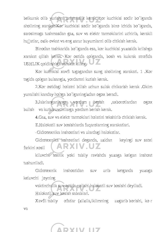 belkurak olib yurishni unitmaslik kerak. qor kuchkisi sodir bo`lganda aholining xarakatiKor kuchkisi sodir bo`lganda bino ichida bo`lganda, sarosimaga tushmasdan gaz, suv va elektr tarmoklarini uchirib, kerakli hujjatlar, ozik-ovkat va eng zarur buyumlarni olib chikish kerak. Binodan tashkarida bo`lganda esa, kor kuchkisi yuzasida krlishga xarakat qilish kerak. Kor ostida qolganda, bosh va kukrak atrofida USHLIK qoldirshiga xarakat kiling. Kor kuchkisi xavfi tugagandan sung aholining xarakati. 1 .Kor tagida qolgan bulsangiz, yordamni kutish kerak. 2.Kor ostidagi holatni bilish uchun sulak chikarish kerak .Okim yunalishi kanday holtga bo`lganingizdan ogox beradi. 3.Jabrlanganlarga yordam berish ,axborotlardan ogox bulish va kutkaruvchilarga yordam berish kerak. 4.Gaz, suv va elektr tarmoklari holatini tekshirib chikish kerak. E.Halokatli suv bosishlarda fuqarolarning xarakatlari. -Gidrotexnika inshoatlari va ulardagi halokatlar. Gidrotexnika inshoatlari deganda, uzidan keyingi suv satxi farkini xosil kiluvchi texnik yoki tabiiy ravishda yuzaga kelgan inshoat tushuniladi. Gidrotexnik inshoatidan suv urib ketganda yuzaga keluvchi joyning vaktinchalik suv ostida qolishi halokatli suv bosishi deyiladi. Halokatli suv bosish sabablari. Xavfli tabiiy ofatlar (zilzila,iklimning uzgarib borishi, ko r va 