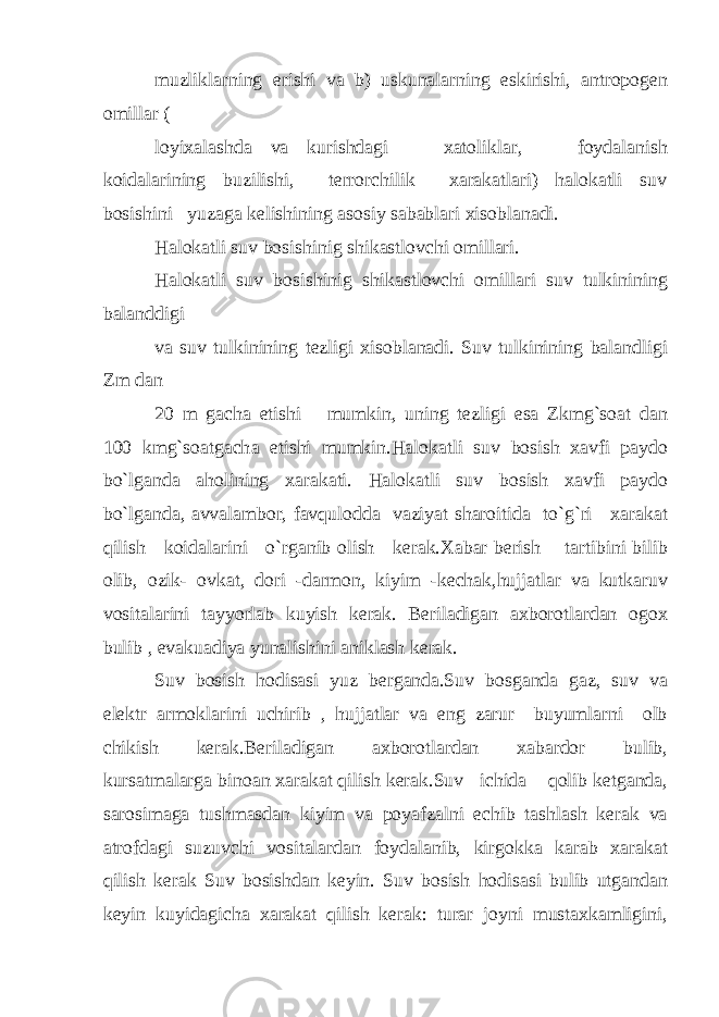 muzliklarning erishi va b) uskunalarning eskirishi, antropogen omillar ( loyixalashda va kurishdagi xatoliklar, foydalanish koidalarining buzilishi, terrorchilik xarakatlari) halokatli suv bosishini yuzaga kelishining asosiy sabablari xisoblanadi. Halokatli suv bosishinig shikastlovchi omillari. Halokatli suv bosishinig shikastlovchi omillari suv tulkinining balanddigi va suv tulkinining tezligi xisoblanadi. Suv tulkinining balandligi Zm dan 20 m gacha etishi mumkin, uning tezligi esa Zkmg`soat dan 100 kmg`soatgach а etishi mumkin.Halokatli suv bosish xavfi paydo bo`lganda aholining xarakati. Halokatli suv bosish xavfi paydo bo`lganda, avvalambor, favqulodda vaziyat sharoitida to`g`ri xarakat qilish koidalarini o`rganib olish kerak.Xabar berish tartibini bilib olib, ozik- ovkat, dori -darmon, kiyim -kechak,hujjatlar va kutkaruv vositalarini tayyorlab kuyish kerak. Beriladigan axborotlardan ogox bulib , evakuadiya yunalishini aniklash kerak. Suv bosish hodisasi yuz berganda.Suv bosganda gaz, suv va elektr armoklarini uchirib , hujjatlar va eng zarur buyumlarni olb chikish kerak.Beriladigan axborotlardan xabardor bulib, kursatmalarga binoan xarakat qilish kerak.Suv ichida qolib ketganda, sarosimaga tushmasdan kiyim va poyafzalni echib tashlash kerak va atrofdagi suzuvchi vositalardan foydalanib, kirgokka karab xarakat qilish kerak Suv bosishdan keyin. Suv bosish hodisasi bulib utgandan keyin kuyidagicha xarakat qilish kerak: turar joyni mustaxkamligini, 