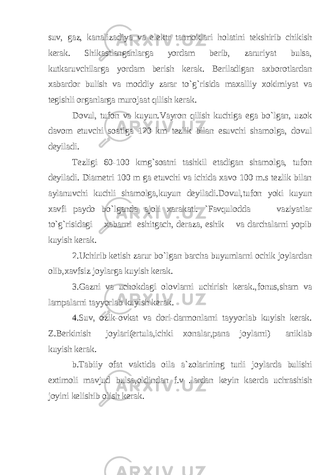 suv, gaz, kanalizadiya va elektr tarmoklari holatini tekshirib chikish kerak. Shikastlanganlarga yordam berib, zaruriyat bulsa, kutkaruvchilarga yordam berish kerak. Beriladigan axborotlardan xabardor bulish va moddiy zarar to`g`risida maxalliy xokimiyat va tegishli organlarga murojaat qilish kerak. Dovul, tufon va kuyun.Vayron qilish kuchiga ega bo`lgan, uzok davom etuvchi soatiga 120 km tezlik bilan esuvchi shamolga, dovul deyiladi. Tezligi 60-100 kmg`soatni tashkil etadigan shamolga, tufon deyiladi. Diametri 100 m ga etuvchi va ichida xavo 100 m.s tezlik bilan aylanuvchi kuchli shamolga,kuyun deyiladi.Dovul,tufon yoki kuyun xavfi paydo bo`lganda ajoli xarakati. `Favqulodda vaziyatlar to`g`risidagi xabarni eshitgach, deraza, eshik va darchalarni yopib kuyish kerak. 2.Uchirib ketish zarur bo`lgan barcha buyumlarni ochik joylardan olib,xavfsiz joylarga kuyish kerak. 3.Gazni va uchokdagi olovlarni uchirish kerak.,fonus,sham va lampalarni tayyorlab kuyish kerak. 4.Suv, ozik-ovkat va dori-darmonlarni tayyorlab kuyish kerak. Z.Berkinish joylari(ertula,ichki xonalar,pana joylarni) aniklab kuyish kerak. b.Tabiiy ofat vaktida oila a`zolarining turli joylarda bulishi extimoli mavjud bulsa,oldindan f.v .lardan keyin kaerda uchrashish joyini kelishib olish kerak. 