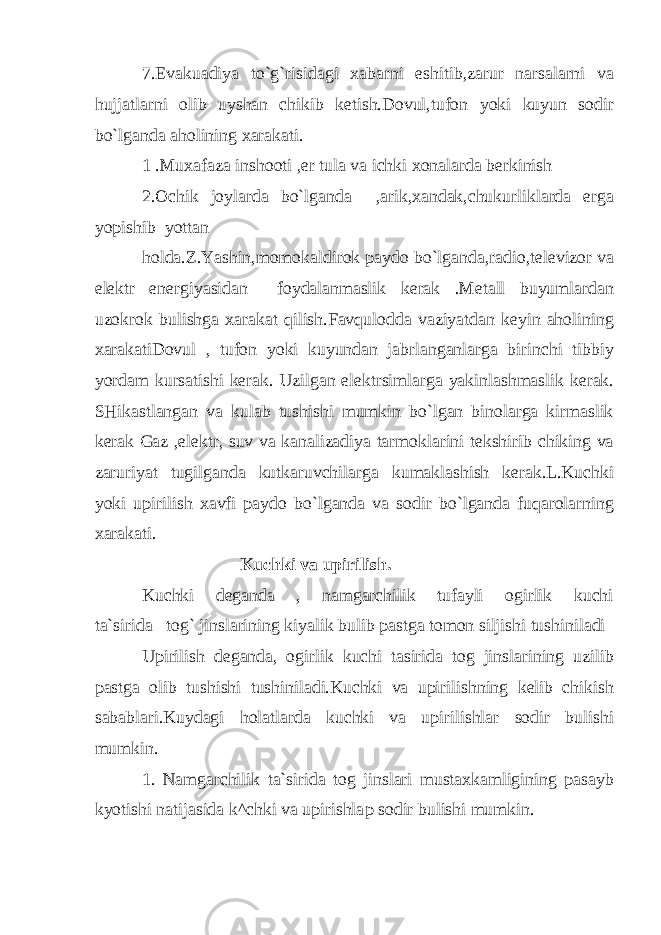 7.Evakuadiya to`g`risidagi xabarni eshitib,zarur narsalarni va hujjatlarni olib uyshan chikib ketish.Dovul,tufon yoki kuyun sodir bo`lganda aholining xarakati. 1 .Muxafaza inshooti ,er tula va ichki xonalarda berkinish 2.Ochik joylarda bo`lganda ,arik,xandak,chukurliklarda erga yopishib yottan holda.Z.Yashin,momokaldirok paydo bo`lganda,radio,televizor va elektr energiyasidan foydalanmaslik kerak .Metall buyumlardan uzokrok bulishga xarakat qilish.Favqulodda vaziyatdan keyin aholining xarakatiDovul , tufon yoki kuyundan jabrlanganlarga birinchi tibbiy yordam kursatishi kerak. Uzilgan elektrsimlarga yakinlashmaslik kerak. SHikastlangan va kulab tushishi mumkin bo`lgan binolarga kirmaslik kerak Gaz ,elektr, suv va kanalizadiya tarmoklarini tekshirib chiking va zaruriyat tugilganda kutkaruvchilarga kumaklashish kerak.L.Kuchki yoki upirilish xavfi paydo bo`lganda va sodir bo`lganda fuqarolarning xarakati. Kuchki va upirilish. Kuchki deganda , namgarchilik tufayli ogirlik kuchi ta`sirida tog` jinslarining kiyalik bulib pastga tomon siljishi tushiniladi Upirilish deganda, ogirlik kuchi tasirida tog jinslarining uzilib pastga olib tushishi tushiniladi.Kuchki va upirilishning kelib chikish sabablari.Kuydagi holatlarda kuchki va upirilishlar sodir bulishi mumkin. 1. Namgarchilik ta`sirida tog jinslari mustaxkamligining pasayb kyotishi natijasida k^chki va upirishla р sodir bulishi mumkin. 