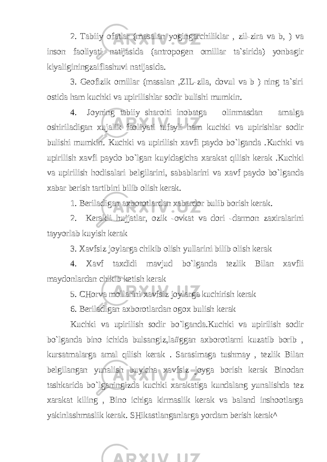 2. Tabiiy ofatlar (masalan yogingarchiliklar , zil-zira va b, ) va inson faoliyati natijasida (antropogen omillar ta`sirida) yonbagir kiyaliginingzaiflashuvi natijasida. 3. Geofizik omillar (masalan ,ZIL-zila, dovul va b ) ning ta`siri ostida ham kuchki va upirilishlar sodir bulishi mumkin. 4. Joyning tabiiy sharoiti inobatga olinmasdan amalga oshiriladigan xujalik faoliyati tufayli ham kuchki va upirishlar sodir bulishi mumkin. Kuchki va upirilish xavfi paydo bo`lganda .Kuchki va upirilish xavfi paydo bo`lgan kuyidagicha xarakat qilish kerak .Kuchki va upirilish hodisalari belgilarini, sabablarini va xavf paydo bo`lganda xabar berish tartibini bilib olish kerak. 1. Beriladigan axborotlardan xabardor bulib borish kerak. 2. Kerakli hujjatlar, ozik -ovkat va dori -darmon zaxiralarini tayyorlab kuyish kerak 3. Xavfsiz joylarga chikib olish yullarini bilib olish kerak 4. Xavf taxdidi mavjud bo`lganda tezlik Bilan xavfli maydonlardan chikib ketish kerak 5. CHorva mollarini xavfsiz joylarga kuchirish kerak 6. Beriladigan axborotlardan ogox bulish kerak Kuchki va upirilish sodir bo`lganda.Kuchki va upirilish sodir bo`lganda bino ichida bulsangiz,la#ggan axborotlarni kuzatib borib , kursatmalarga amal qilish kerak . Sarasimaga tushmay , tezlik Bilan belgilangan yunalish buyicha xavfsiz joyga borish kerak Binodan tashkarida bo`lganingizda kuchki xarakatiga kundalang yunalishda tez xarakat kiling , Bino ichiga kirmaslik kerak va baland inshootlarga yakinlashmaslik kerak. SHikastlanganlarga yordam berish kerak^ 