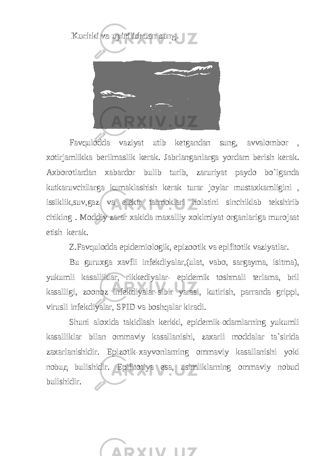  Kuchki va upirilishdan sung. Favqulodda vaziyat utib ketgandan sung , avvalombor , xotirjamlikka berilmaslik kerak . Jabrlanganlarga yordam berish kerak . Axborotlardan xabardor bulib turib , zaruriyat paydo bo ` lganda kutkaruvchilarga kumaklashish kerak turar joylar mustaxkamligini , issiklik , suv , gaz va elektr tarmoklari holatini sinchiklab tekshirib chiking . Moddiy zarar xakida maxalliy xokimiyat organlariga murojaat etish kerak . Z . Favqulodda epidemiologik , epizootik va epifitotik vaziyatlar . Bu guruxga xavfli infekdiyalar ,( ulat , vabo , sargayma , isitma ), yukumli kasalliklar , rikkediyalar - epidemik toshmali terlama , bril kasalligi , zoonoz infekdiyalar - sibir yarasi , kutirish , parranda grippi , virusli infekdiyalar , SPID va boshqalar kiradi . Shuni aloxida takidlash kerkki , epidemik - odamlarning yukumli kasalliklar bilan ommaviy kasallanishi , zaxarli moddalar ta ` sirida zaxarlanishidir . Epizotik - xayvonlarning ommaviy kasallanishi yoki nobu д bulishidir . Epifitotiya esa , usimliklarning ommaviy nobud bulishidir . 