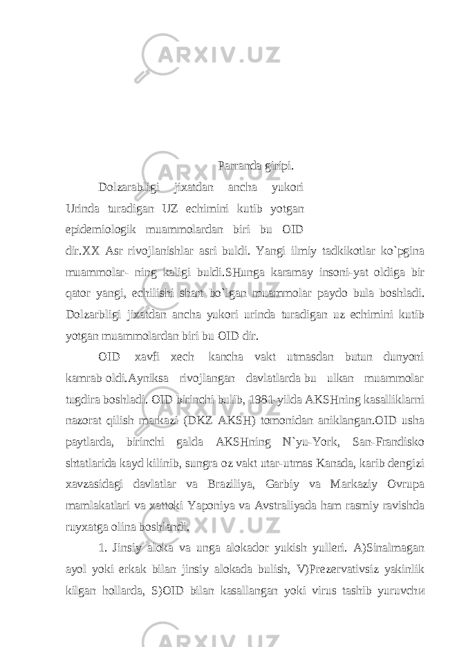  Parranda giripi . Dolzarabligi jixatdan ancha yukori Urinda turadigan UZ echimini kutib yotgan epidemiologik muammolardan biri bu OID dir . XX Asr rivojlanishlar asri buldi . Yangi ilmiy tadkikotlar ko ` pgina muammolar - ning kaligi buldi . SHunga karamay insoni - yat oldiga bir qator yangi , echilishi shart bo ` lgan muammolar paydo bula boshladi . Dolzarbligi jixatdan ancha yukori urinda turadigan uz echimini kutib yotgan muammolardan biri bu OID dir. OID xavfi xech kancha vakt utmasdan butun dunyoni kamrab oldi.Ayniksa rivojlangan davlatlarda bu ulkan muammolar tugdira boshladi. OID birinchi bulib, 1981-yilda AKSHning kasalliklarni nazorat qilish markazi (DKZ AKSH) tomonidan aniklangan.OID usha paytlarda, birinchi galda AKSHning N`yu-York, San-Frandisko shtatlarida kayd kilinib, sungra oz vakt utar-utmas Kanada, karib dengizi xavzasidagi davlatlar va Braziliya, Garbiy va Markaziy Ovrupa mamlakatlari va xattoki Yaponiya va Avstraliyada ham rasmiy ravishda ruyxatga olina boshlandi. 1. Jinsiy aloka va unga alokador yukish yulleri. A)Sinalmagan ayol yoki erkak bilan jinsiy alokada bulish, V)Prezervativsiz yakinlik kilgan hollarda, S)OID bilan kasallangan yoki virus tashib yuruvch и 