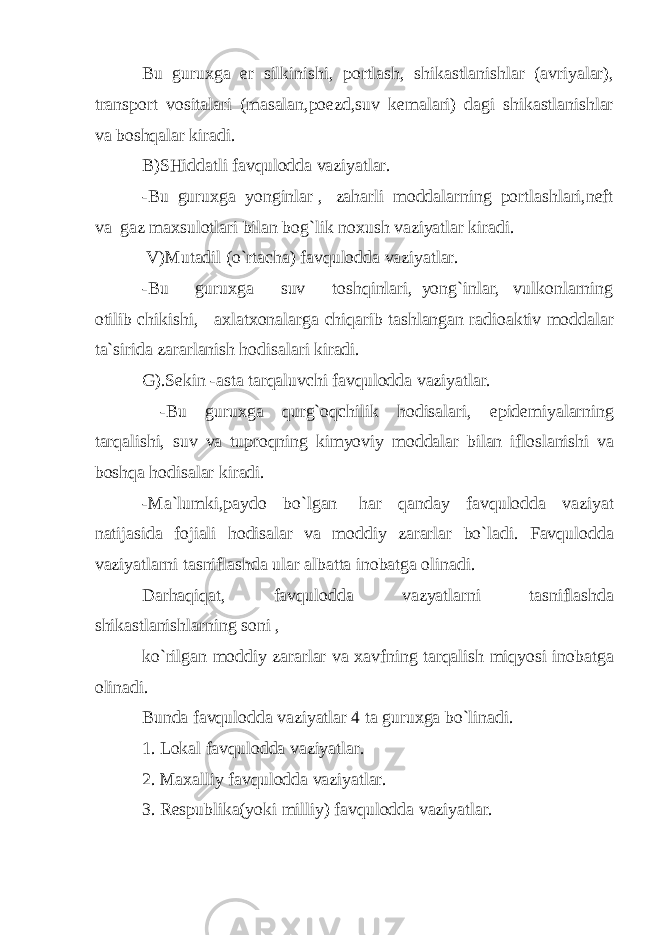 Bu guruxga er silkinishi, portlash, shikastlanishlar (avriyalar), transport vositalari (masalan,poezd,suv kemalari) dagi shikastlanishlar va boshqalar kiradi. B)SHiddatli favqulodda vaziyatlar. -Bu guruxga yonginlar , zaharli moddalarning portlashlari,neft va gaz maxsulotlari bilan bog`lik noxush vaziyatlar kiradi. V)Mutadil (o`rtacha) favqulodda vaziyatlar. -Bu guruxga suv toshqinlari, yong`inlar, vulkonlarning otilib chikishi, axlatxonalarg а chiqarib tashlangan radioaktiv moddalar ta`sirida zararlanish hodisalari kiradi. G).Sekin -asta tarqaluvchi favqulodda vaziyatlar. -Bu guruxga qurg`oqchilik hodisalari, epidemiyalarning tarqalishi, suv va tuproqning kimyoviy moddalar bilan ifloslanishi va boshqa hodisalar kiradi. -Ma`lumki,paydo bo`lgan har qanday favqulodda vaziyat natijasida fojiali hodisalar va moddiy zararlar bo`ladi. Favqulodda vaziyatlarni tasniflashda ular albatta inobatga olinadi. Darhaqiqat, favqulodda vazyatlarni tasniflashda shikastlanishlarning soni , ko`rilgan moddiy zararlar va xavfning tarqalish miqyosi inobatga olinadi. Bunda favqulodda vaziyatlar 4 ta guruxga bo`linadi. 1. Lokal favqulodda vaziyatlar. 2. Maxalliy favqulodda vaziyatlar. 3. Respublika(yoki milliy) favqulodda vaziyatlar. 