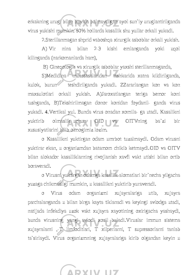 erkakning urugi bilan buyida bulmaydigan ayol sun`iy uruglantirilganda virus yukishi mumkin. 80% hollarda kasallik shu yullar orkali yukadi. 2.Sterillanmagan shprid vaboshqa xirurgik asboblar orkali yukish. A) Vir nina bilan 2-3 kishi emlanganda yoki uqol kilinganda (narkomanlarda ham), B) Gineqologik va xirurgik asboblar yaxshi sterillanmaganda, S)Medidina muassasalaridan tashkarida xatna kildirilganda, kulok, burun teshdirilganda yukadi. ZZararlangan kon va kon maxsulotlari orkali yukish. A)Jaroxatlangan teriga bemor koni tushganda, B)Tekshirilmagan donor konidan foydanil- ganda virus yukadi. 4.Vertikal yul. Bunda virus onadan xomila- ga utadi. Kasalikni yuktirib olmaslik uchun OID va OITVning ba`zi bir xususiyatlarini bilib olmogimiz lozim. o Kasallikni yuktirgan odam umrbot tuzalmaydi. Odam virusni yuktirar ekan, u organizmdan batamom chikib ketmaydi.OID va OITV bilan alokador kasalliklarning rivojlanish xavfi vakt utishi bilan ortib boraveradi. o Virusni yuktirgan odamga kasallik alomatlari bir`necha yilgacha yuzaga chikmasligi mumkin, u kasallikni yuktirib yuraveradi. o Virus odam organizmi xujayralariga utib, xujayra parchalanganda u bilan birga kayta tiklanadi va keyingi avlodga utadi, natijada infekdiya uzok vakt xujayra xayotining oxirigacha yashaydi, bunda virusning yangi avlodi xosil buladi.Viruslar immun sistema xujayralarni ,-T limfoditlari, T xilperlarni, T supressorlarni tanlab ta`sirlaydi. Virus organizmning xujayralariga kirib olgandan keyin u 